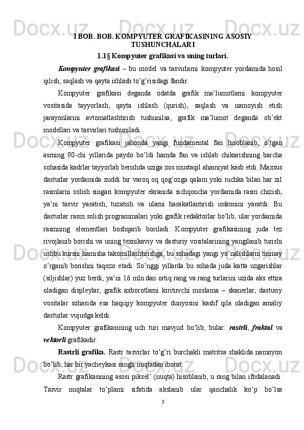I BOB. BOB. KOMPYUTER GRAFIKASINING ASOSIY
TUSHUNCHALARI
1.1 §  Kompyuter grafikasi va uning turlari.
Kompyuter   grafikasi   –   bu   model   va   tasvirlarni   kompyuter   yordamida   hosil
qilish, saqlash va qayta ishlash to’g’risidagi fandir.
Kompyuter   grafikasi   deganda   odatda   grafik   ma’lumotlarni   kompyuter
vositasida   tayyorlash,   qayta   ishlash   (qurish),   saqlash   va   namoyish   etish
jarayonlarini   avtomatlashtirish   tushunilsa,   grafik   ma’lumot   deganda   ob’ekt
modellari va tasvirlari tushuniladi.
Kompyuter   grafikasi   jahonda   yangi   fundamental   fan   hisoblanib,   o’tgan
asrning   90-chi   yillarida   paydo   bo’ldi   hamda   fan   va   ishlab   chikarishning   barcha
sohasida kadrlar tayyorlab berishda uziga xos mustaqil ahamiyat kasb etdi. Maxsus
dasturlar yordamida xuddi bir varoq oq qog’ozga qalam yoki ruchka bilan har xil
rasmlarni   solish   singari   kompyuter   ekranida   sichqoncha   yordamida   rasm   chizish,
ya’ni   tasvir   yaratish,   tuzatish   va   ularni   harakatlantirish   imkonini   yaratdi.   Bu
dasturlar rasm solish programmalari yoki grafik redaktorlar bo’lib, ular yordamida
rasmning   elementlari   boshqarib   boriladi.   Kompyuter   grafikasining   juda   tez
rivojlanib borishi va uning texnikaviy va dasturiy vositalarining yangilanib turishi
ushbu kursni hamisha takomillashtirishga, bu sohadagi yangi yo’nalishlarni tinmay
o’rganib   borishni   taqozo   etadi.   So’nggi   yillarda   bu   sohada   juda   katta   uzgarishlar
(siljishlar) yuz berdi, ya’ni 16 mln.dan ortiq rang va rang turlarini uzida aks ettira
oladigan   displeylar,   grafik   axborotlarni   kirituvchi   moslama   –   skanerlar,   dasturiy
vositalar   sohasida   esa   haqiqiy   kompyuter   dunyosini   kashf   qila   oladigan   amaliy
dasturlar vujudga keldi.
Kompyuter   grafikasining   uch   turi   mavjud   bo’lib,   bular:   rastrli ,   fraktal   va
vektorli  grafikadir.
Rastrli   grafika.   Rastr   tasvirlar   to’g’ri   burchakli   matritsa   shaklida   namoyon
bo’lib, har bir yacheykasi rangli nuqtadan iborat.
Rastr grafikasining asosi piksel’ (nuqta) hisoblanib, u rang bilan ifodalanadi.
Tasvir   nuqtalar   to’plami   sifatida   akslanib   ular   qanchalik   ko’p   bo’lsa
3 