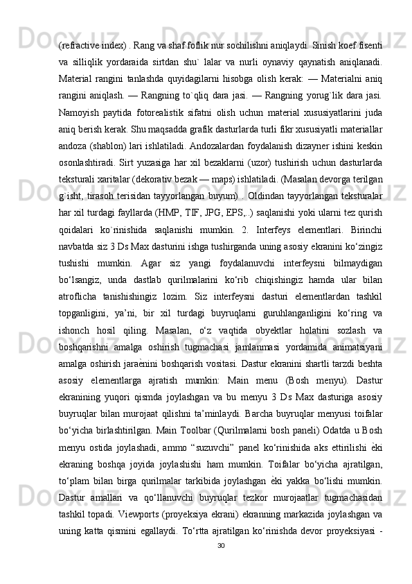(refractive index) . Rang va shaf foflik nur sochilishni aniqlaydi. Sinish koef fisenti
va   silliqlik   yordaraida   sirtdan   shu`   lalar   va   nurli   oynaviy   qaynatish   aniqlanadi.
Material   rangini   tanlashda   quyidagilarni   hisobga   olish   kerak:   —   Materialni   aniq
rangini   aniqlash.   —   Rangning   to`qliq   dara   jasi.   —   Rangning   yorug`lik   dara   jasi.
Namoyish   paytida   fotorealistik   sifatni   olish   uchun   material   xususiyatlarini   juda
aniq berish kerak. Shu maqsadda grafik dasturlarda turli fikr xususiyatli materiallar
andoza (shablon) lari ishlatiladi. Andozalardan foydalanish dizayner ishini keskin
osonlashtiradi.   Sirt   yuzasiga   har   xil   bezaklarni   (uzor)   tushirish   uchun   dasturlarda
teksturali xaritalar (dekorativ bezak — maps) ishlatiladi. (Masalan devorga terilgan
g`isht,   tirasoh   terisidan   tayyorlangan   buyum)   .   Oldindan   tayyorlangan   teksturalar
har xil turdagi fayllarda (HMP, TIF, JPG, EPS,..) saqlanishi yoki ularni tez qurish
qoidalari   ko`rinishida   saqlanishi   mumkin.   2.   Interfeys   elementlari.   Birinchi
navbatda siz 3 Ds Max dasturini ishga tushirganda uning asosiy ekranini ko‘zingiz
tushishi   mumkin.   Agar   siz   yangi   foydalanuvchi   interfeysni   bilmaydigan
bo‘lsangiz,   unda   dastlab   qurilmalarini   ko‘rib   chiqishingiz   hamda   ular   bilan
atroflicha   tanishishingiz   lozim.   Siz   interfeysni   dasturi   elementlardan   tashkil
topganligini,   ya’ni,   bir   xil   turdagi   buyruqlarni   guruhlanganligini   ko‘ring   va
ishonch   hosil   qiling.   Masalan,   o‘z   vaqtida   obyektlar   holatini   sozlash   va
boshqarishni   amalga   oshirish   tugmachasi   jamlanmasi   yordamida   animatsiyani
amalga oshirish jara ѐ` nini boshqarish vositasi. Dastur ekranini shartli tarzdi beshta
asosiy   elementlarga   ajratish   mumkin:   Main   menu   (Bosh   menyu).   Dastur
ekranining   yuqori   qismda   joylashgan   va   bu   menyu   3   Ds   Max   dasturiga   asosiy
buyruqlar   bilan   murojaat   qilishni   ta’minlaydi.   Barcha   buyruqlar   menyusi   toifalar
bo‘yicha  birlashtirilgan. Main  Toolbar  (Qurilmalarni  bosh paneli)  Odatda u Bosh
menyu   ostida   joylashadi,   ammo   “suzuvchi”   panel   ko‘rinishida   aks   ettirilishi   ѐ	
` ki
ekraning   boshqa   joyida   joylashishi   ham   mumkin.   Toifalar   bo‘yicha   ajratilgan,
to‘plam   bilan   birga   qurilmalar   tarkibida   joylashgan   ѐ	
` ki   yakka   bo‘lishi   mumkin.
Dastur   amallari   va   qo‘llanuvchi   buyruqlar   tezkor   murojaatlar   tugmachasidan
tashkil   topadi. Viewports  (proyeksiya  ekrani)  ekranning  markazida  joylashgan  va
uning   katta   qismini   egallaydi.   To‘rtta   ajratilgan   ko‘rinishda   devor   proyeksiyasi   -
30 
