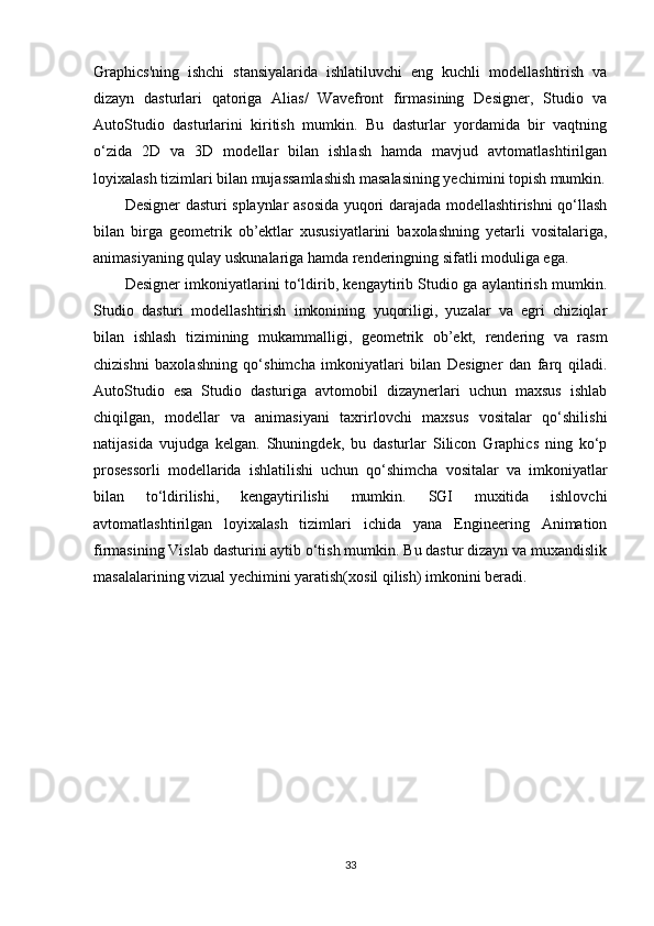 Graphics'ning   ishchi   stansiyalarida   ishlatiluvchi   eng   kuchli   modellashtirish   va
dizayn   dasturlari   qatoriga   Alias/   Wavefront   firmasining   Designer,   Studio   va
AutoStudio   dasturlarini   kiritish   mumkin.   Bu   dasturlar   yordamida   bir   vaqtning
o‘zida   2D   va   3D   modellar   bilan   ishlash   hamda   mavjud   avtomatlashtirilgan
loyixalash tizimlari bilan mujassamlashish masalasining yechimini topish mumkin.
Designer dasturi splaynlar asosida yuqori darajada modellashtirishni qo‘llash
bilan   birga   geometrik   ob’ektlar   xususiyatlarini   baxolashning   yetarli   vositalariga,
animasiyaning qulay uskunalariga hamda renderingning sifatli moduliga ega.
Designer imkoniyatlarini to‘ldirib, kengaytirib Studio ga aylantirish mumkin.
Studio   dasturi   modellashtirish   imkonining   yuqoriligi,   yuzalar   va   egri   chiziqlar
bilan   ishlash   tizimining   mukammalligi,   geometrik   ob’ekt,   rendering   va   rasm
chizishni   baxolashning   qo‘shimcha   imkoniyatlari   bilan   Designer   dan   farq   qiladi.
AutoStudio   esa   Studio   dasturiga   avtomobil   dizaynerlari   uchun   maxsus   ishlab
chiqilgan,   modellar   va   animasiyani   taxrirlovchi   maxsus   vositalar   qo‘shilishi
natijasida   vujudga   kelgan.   Shuningdek,   bu   dasturlar   Silicon   Graphics   ning   ko‘p
prosessorli   modellarida   ishlatilishi   uchun   qo‘shimcha   vositalar   va   imkoniyatlar
bilan   to‘ldirilishi,   kengaytirilishi   mumkin.   SGI   muxitida   ishlovchi
avtomatlashtirilgan   loyixalash   tizimlari   ichida   yana   Engineering   Animation
firmasining Vislab dasturini aytib o‘tish mumkin. Bu dastur dizayn va muxandislik
masalalarining vizual yechimini yaratish(xosil qilish) imkonini beradi.
33 