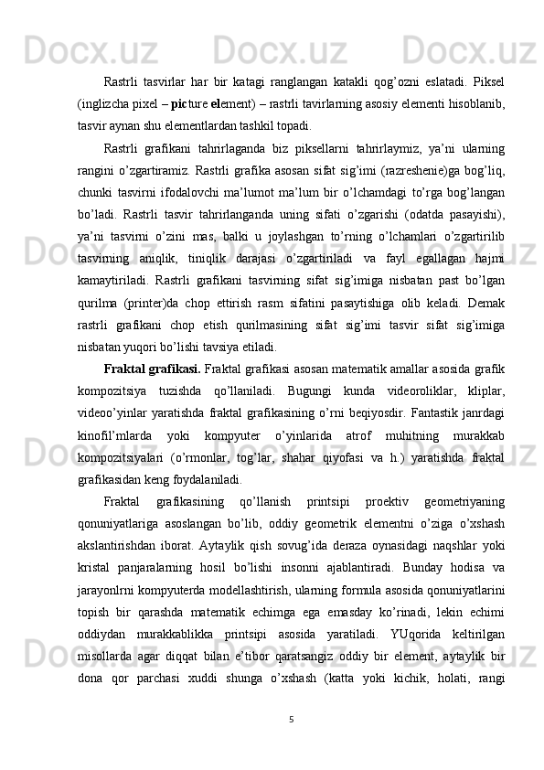 Rastrli   tasvirlar   har   bir   katagi   ranglangan   katakli   qog’ozni   eslatadi.   Piksel
(inglizcha pixel –  pic ture  el ement) – rastrli tavirlarning asosiy elementi hisoblanib,
tasvir aynan shu elementlardan tashkil topadi.
Rastrli   grafikani   tahrirlaganda   biz   piksellarni   tahrirlaymiz,   ya’ni   ularning
rangini   o’zgartiramiz.   Rastrli   grafika   asosan   sifat   sig’imi   (razreshenie)ga   bog’liq,
chunki   tasvirni   ifodalovchi   ma’lumot   ma’lum   bir   o’lchamdagi   to’rga   bog’langan
bo’ladi.   Rastrli   tasvir   tahrirlanganda   uning   sifati   o’zgarishi   (odatda   pasayishi),
ya’ni   tasvirni   o’zini   mas,   balki   u   joylashgan   to’rning   o’lchamlari   o’zgartirilib
tasvirning   aniqlik,   tiniqlik   darajasi   o’zgartiriladi   va   fayl   egallagan   hajmi
kamaytiriladi.   Rastrli   grafikani   tasvirning   sifat   sig’imiga   nisbatan   past   bo’lgan
qurilma   (printer)da   chop   ettirish   rasm   sifatini   pasaytishiga   olib   keladi.   Demak
rastrli   grafikani   chop   etish   qurilmasining   sifat   sig’imi   tasvir   sifat   sig’imiga
nisbatan yuqori bo’lishi tavsiya etiladi.
Fraktal grafikasi.   Fraktal grafikasi asosan matematik amallar asosida grafik
kompozitsiya   tuzishda   qo’llaniladi.   Bugungi   kunda   videoroliklar,   kliplar,
videoo’yinlar   yaratishda   fraktal   grafikasining   o’rni   beqiyosdir.   Fantastik   janrdagi
kinofil’mlarda   yoki   kompyuter   o’yinlarida   atrof   muhitning   murakkab
kompozitsiyalari   (o’rmonlar,   tog’lar,   shahar   qiyofasi   va   h.)   yaratishda   fraktal
grafikasidan keng foydalaniladi.
Fraktal   grafikasining   qo’llanish   printsipi   proektiv   geometriyaning
qonuniyatlariga   asoslangan   bo’lib,   oddiy   geometrik   elementni   o’ziga   o’xshash
akslantirishdan   iborat.   Aytaylik   qish   sovug’ida   deraza   oynasidagi   naqshlar   yoki
kristal   panjaralarning   hosil   bo’lishi   insonni   ajablantiradi.   Bunday   hodisa   va
jarayonlrni kompyuterda modellashtirish, ularning formula asosida qonuniyatlarini
topish   bir   qarashda   matematik   echimga   ega   emasday   ko’rinadi,   lekin   echimi
oddiydan   murakkablikka   printsipi   asosida   yaratiladi.   YUqorida   keltirilgan
misollarda   agar   diqqat   bilan   e’tibor   qaratsangiz   oddiy   bir   element,   aytaylik   bir
dona   qor   parchasi   xuddi   shunga   o’xshash   (katta   yoki   kichik,   holati,   rangi
5 
