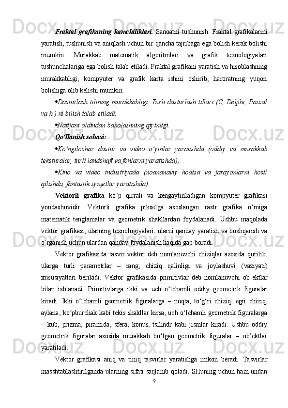 Fraktal   grafikaning   kamchiliklari.   Sanoatni   tushunish:   Fraktal   grafikalarini
yaratish, tushunish va aniqlash uchun bir qancha tajribaga ega bolish kerak bolishi
mumkin.   Murakkab   matematik   algoritmlari   va   grafik   texnologiyalari
tushunchalariga ega bolish talab etiladi. Fraktal grafikani yaratish va hisoblashning
murakkabligi,   kompyuter   va   grafik   karta   ishini   oshirib,   haroratning   yuqori
bolishiga olib kelishi mumkin.
 Dasturlash tilining murakkabligi. Turli dasturlash tillari (C, Delphi, Pascal
va h.) ni bilish talab etiladi;
 Natijani oldindan baholashning qiyinligi.
Qo llanish sohasi:ʻ
 Ko ngilochar   dastur   va   video   o yinlar   yaratishda   (oddiy   va   murakkab
ʻ ʻ
teksturalar, turli landshaft va fonlarni yaratishda);
 Kino   va   video   industriyada   (noananaviy   hodisa   va   jarayonlarni   hosil
qilishda, fantastik syujetlar yaratishda).
Vektorli   grafika   ko p   qirrali   va   kengaytiriladigan   kompyuter   grafikasi	
ʻ
yondashuvidir.   Vektorli   grafika   pikselga   asoslangan   rastr   grafika   o rniga	
ʻ
matematik   tenglamalar   va   geometrik   shakllardan   foydalanadi.   Ushbu   maqolada
vektor grafikasi, ularning texnologiyalari, ularni qanday yaratish va boshqarish va
o rganish uchun ulardan qanday foydalanish haqida gap boradi. 	
ʻ
Vektor   grafikasida   tasvir   vektor   deb   nomlanuvchi   chiziqlar   asosida   qurilib,
ularga   turli   parametrlar   –   rang,   chiziq   qalinligi   va   joylashuvi   (vaziyati)
xususiyatlari   beriladi.   Vektor   grafikasida   primitivlar   deb   nomlanuvchi   ob’ektlar
bilan   ishlanadi.   Primitivlarga   ikki   va   uch   o lchamli   oddiy   geometrik   figuralar	
ʻ
kiradi.   Ikki   o lchamli   geometrik   figuralarga   –   nuqta,   to g‘ri   chiziq,   egri   chiziq,	
ʻ ʻ
aylana, ko pburchak kabi tekis shakllar kirsa, uch o lchamli geometrik figuralarga	
ʻ ʻ
–   kub,   prizma,   piramida,   sfera,   konus,   tsilindr   kabi   jismlar   kiradi.   Ushbu   oddiy
geometrik   figuralar   asosida   murakkab   bo lgan   geometrik   figuralar   –   ob’ektlar	
ʻ
yaratiladi.
Vektor   grafikasi   aniq   va   tiniq   tasvirlar   yaratishga   imkon   beradi.   Tasvirlar
masshtablashtirilganda ularning sifati saqlanib qoladi. SHuning uchun ham undan
9 
