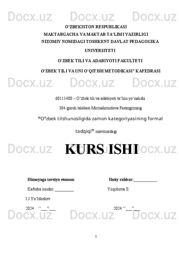 O ZBEKISTON RESPUBLIKASIʻ
MAKTABGACHA VA MAKTAB TA’LIMI  VAZIRLIGI
NIZOMIY   NOMIDAGI   TOSHKENT   DAVLAT   PEDAGOGIKA
UNIVERSITETI
O‘ZBEK TILI VA ADABIYOTI FAKULTETI
 O‘ZBEK TILI VA UNI O‘QITISH METODIKASI” KAFEDRASI
60111400 – O zbek tili va adabiyoti ta lim yo nalishi	
ʻ ʻ ʻ
304-guruh talabasi Mirmahmudova Farangizning
“ O ʻ zbek  t ilshunosligida zamon k at egoriy asining formal
t adqiqi ”  mavzusidagi
KURS ISHI
  Himoyaga tavsiya etaman                                 Ilmiy   rahbar:___________
  Kafedra mudiri:_________                                Yoqubova S.
I.J.Yo ldoshev	
ʻ
2024     ___”___                                                       2024  ___”___
ʻʻ ʻʻ
1 
