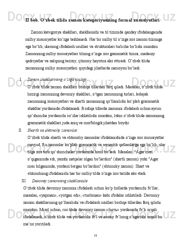 II bob. O‘zbek tilida zamon kategoriyasining formal xususiyatlari    
Zamon kategoriya shakllari, shakllanishi va til tizimida qanday ifodalanganida 
milliy xususiyatlar ko‘zga tashlanadi. Har bir milliy til o‘ziga xos zamon tizimiga 
ega bo‘lib, ularning ifodalash usullari va strukturalari turlicha bo‘lishi mumkin. 
Zamonning milliy xususiyatlari tilning o‘ziga xos grammatik tizimi, madaniy 
qadriyatlar va xalqning tarixiy, ijtimoiy hayotini aks ettiradi. O‘zbek tilida 
zamonning milliy xususiyatlari quyidagi jihatlarda namoyon bo‘ladi:
I. Zamon shakllarining o‘ziga xosligi
O‘zbek tilida zamon shakllari boshqa tillardan farq qiladi. Masalan, o‘zbek tilida 
hozirgi zamonning davomiy shakllari, o‘tgan zamonning turlari, kelajak 
zamonning xususiyatlari va shartli zamonning qo‘llanilishi ko‘plab grammatik 
shakllar yordamida ifodalanadi. Boshqa tillarda zamonni ifodalash uchun ayrim 
qo‘shimcha yordamchi so‘zlar ishlatilishi mumkin, lekin o‘zbek tilida zamonning 
grammatik shakllari juda aniq va morfologik jihatdan boydir.
II. Shartli va ehtimoliy zamonlar
O‘zbek tilida shartli va ehtimoliy zamonlar ifodalanishida o‘ziga xos xususiyatlar 
mavjud. Bu zamonlar ko‘plab grammatik va semantik qatlamlarga ega bo‘lib, ular
tilga xos turli qo‘shimchalar yordamida hosil bo‘ladi. Masalan, "Agar men 
o‘qiganimda edi, yaxshi natijalar olgan bo‘lardim" (shartli zamon) yoki "Agar 
men bilganimda, yordam bergan bo‘lardim" (ehtimoliy zamon). Shart va 
ehtimolning ifodalanishi har bir milliy tilda o‘ziga xos tarzda aks etadi.
III. Davomiy zamonning shakllanishi
O‘zbek tilida davomiy zamonni ifodalash uchun ko‘p hollarda yordamchi fe’llar, 
masalan, «yapman», «yotgan edi», «turibman» kabi ifodalar ishlatiladi. Davomiy 
zamon shakllarining qo‘llanilishi va ifodalash usullari boshqa tillardan farq qilishi 
mumkin. Misol uchun, rus tilida davomiy zamon «быть» yordamchi fe’li orqali 
ifodalanadi, o‘zbek tilida esa yordamchi fe’l va asosiy fe’lning o‘zgarishi orqali bu 
ma’no yoritiladi.
11 