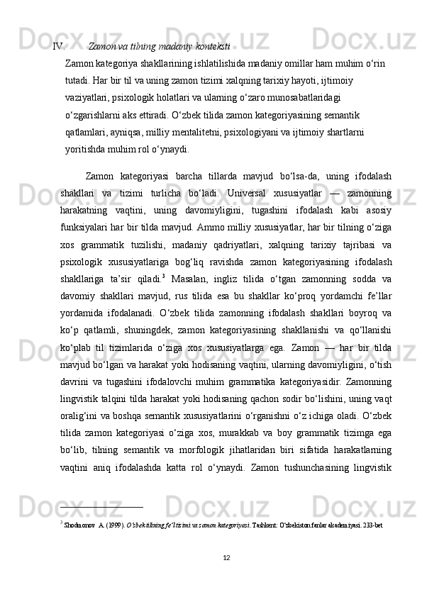 IV.   Zamon va tilning madaniy konteksti
Zamon kategoriya shakllarining ishlatilishida madaniy omillar ham muhim o‘rin 
tutadi. Har bir til va uning zamon tizimi xalqning tarixiy hayoti, ijtimoiy 
vaziyatlari, psixologik holatlari va ularning o‘zaro munosabatlaridagi 
o‘zgarishlarni aks ettiradi. O‘zbek tilida zamon kategoriyasining semantik 
qatlamlari, ayniqsa, milliy mentalitetni, psixologiyani va ijtimoiy shartlarni 
yoritishda muhim rol o‘ynaydi.
Zamon   kategoriyasi   barcha   tillarda   mavjud   bo‘lsa-da,   uning   ifodalash
shakllari   va   tizimi   turlicha   bo‘ladi.   Universal   xususiyatlar   —   zamonning
harakatning   vaqtini,   uning   davomiyligini,   tugashini   ifodalash   kabi   asosiy
funksiyalari har bir tilda mavjud. Ammo milliy xususiyatlar, har bir tilning o‘ziga
xos   grammatik   tuzilishi,   madaniy   qadriyatlari,   xalqning   tarixiy   tajribasi   va
psixologik   xususiyatlariga   bog‘liq   ravishda   zamon   kategoriyasining   ifodalash
shakllariga   ta’sir   qiladi. 3
  Masalan,   ingliz   tilida   o‘tgan   zamonning   sodda   va
davomiy   shakllari   mavjud,   rus   tilida   esa   bu   shakllar   ko‘proq   yordamchi   fe’llar
yordamida   ifodalanadi.   O‘zbek   tilida   zamonning   ifodalash   shakllari   boyroq   va
ko‘p   qatlamli,   shuningdek,   zamon   kategoriyasining   shakllanishi   va   qo‘llanishi
ko‘plab   til   tizimlarida   o‘ziga   xos   xususiyatlarga   ega.   Zamon   —   har   bir   tilda
mavjud bo‘lgan va harakat yoki hodisaning vaqtini, ularning davomiyligini, o‘tish
davrini   va   tugashini   ifodalovchi   muhim   grammatika   kategoriyasidir.   Zamonning
lingvistik talqini tilda harakat yoki hodisaning qachon sodir bo‘lishini, uning vaqt
oralig‘ini va boshqa semantik xususiyatlarini o‘rganishni o‘z ichiga oladi. O‘zbek
tilida   zamon   kategoriyasi   o‘ziga   xos,   murakkab   va   boy   grammatik   tizimga   ega
bo‘lib,   tilning   semantik   va   morfologik   jihatlaridan   biri   sifatida   harakatlarning
vaqtini   aniq   ifodalashda   katta   rol   o‘ynaydi.   Zamon   tushunchasining   lingvistik
3
  Shodmonov    A.  (1999).  O‘zbek tilining fe’l tizimi va zamon kategoriyasi . Tashkent: O‘zbekiston fanlar akademiyasi. 233-bet
12 