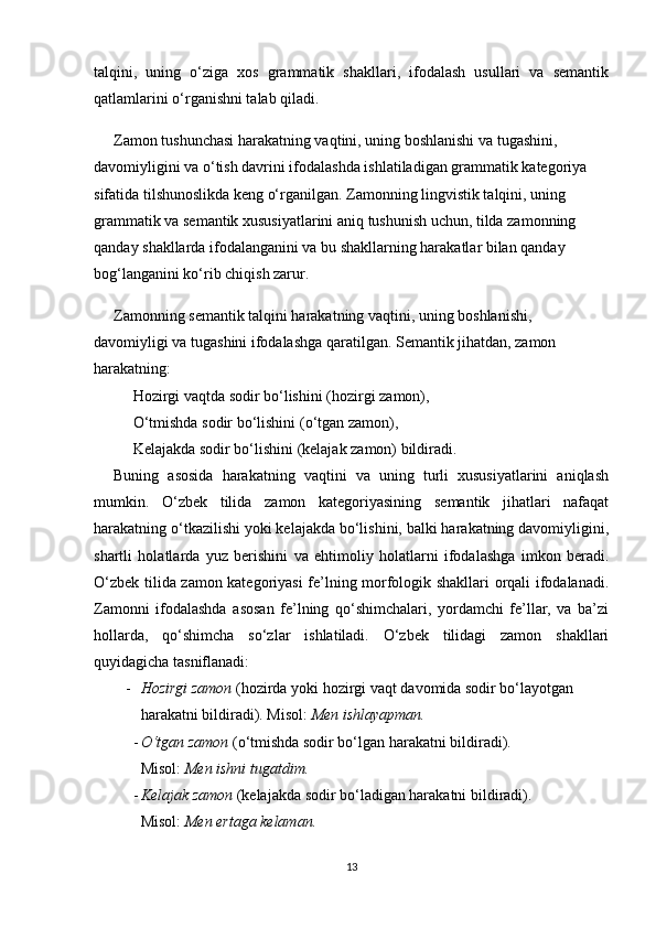 talqini,   uning   o‘ziga   xos   grammatik   shakllari,   ifodalash   usullari   va   semantik
qatlamlarini o‘rganishni talab qiladi.
Zamon tushunchasi harakatning vaqtini, uning boshlanishi va tugashini, 
davomiyligini va o‘tish davrini ifodalashda ishlatiladigan grammatik kategoriya 
sifatida tilshunoslikda keng o‘rganilgan. Zamonning lingvistik talqini, uning 
grammatik va semantik xususiyatlarini aniq tushunish uchun, tilda zamonning 
qanday shakllarda ifodalanganini va bu shakllarning harakatlar bilan qanday 
bog‘langanini ko‘rib chiqish zarur.
Zamonning semantik talqini harakatning vaqtini, uning boshlanishi, 
davomiyligi va tugashini ifodalashga qaratilgan. Semantik jihatdan, zamon 
harakatning:
Hozirgi vaqtda sodir bo‘lishini  (hozirgi zamon),
O‘tmishda sodir bo‘lishini  (o‘tgan zamon),
Kelajakda sodir bo‘lishini  (kelajak zamon) bildiradi.
Buning   asosida   harakatning   vaqtini   va   uning   turli   xususiyatlarini   aniqlash
mumkin.   O‘zbek   tilida   zamon   kategoriyasining   semantik   jihatlari   nafaqat
harakatning o‘tkazilishi yoki kelajakda bo‘lishini, balki harakatning davomiyligini,
shartli   holatlarda   yuz   berishini   va   ehtimoliy   holatlarni   ifodalashga   imkon   beradi.
O‘zbek tilida zamon kategoriyasi fe’lning morfologik shakllari orqali ifodalanadi.
Zamonni   ifodalashda   asosan   fe’lning   qo‘shimchalari,   yordamchi   fe’llar,   va   ba’zi
hollarda,   qo‘shimcha   so‘zlar   ishlatiladi.   O‘zbek   tilidagi   zamon   shakllari
quyidagicha tasniflanadi:
- Hozirgi zamon  (hozirda yoki hozirgi vaqt davomida sodir bo‘layotgan 
harakatni bildiradi).  Misol:  Men ishlayapman.
- O‘tgan zamon  (o‘tmishda sodir bo‘lgan harakatni bildiradi).                      
Misol:  Men ishni tugatdim.
- Kelajak zamon  (kelajakda sodir bo‘ladigan harakatni bildiradi).                    
Misol:  Men ertaga kelaman.
13 