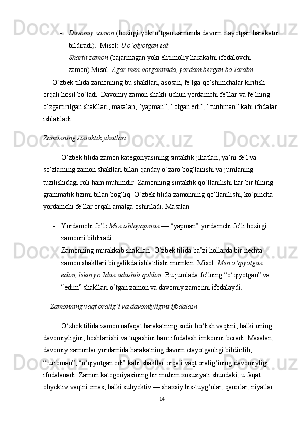 - Davomiy zamon  (hozirgi yoki o‘tgan zamonda davom etayotgan harakatni
bildiradi).  Misol:  U o‘qiyotgan edi.
- Shartli zamon  (bajarmagan yoki ehtimoliy harakatni ifodalovchi 
zamon).Misol:  Agar men borganimda, yordam bergan bo‘lardim.
O‘zbek tilida zamonning bu shakllari, asosan, fe’lga qo‘shimchalar kiritish 
orqali hosil bo‘ladi. Davomiy zamon shakli uchun yordamchi fe’llar va fe’lning 
o‘zgartirilgan shakllari, masalan,  “ yapman ” ,  “ otgan edi ” ,  “ turibman ”  kabi ifodalar 
ishlatiladi.
Zamonning sintaktik jihatlari
O‘zbek tilida zamon kategoriyasining sintaktik jihatlari, ya’ni fe’l va 
so‘zlarning zamon shakllari bilan qanday o‘zaro bog‘lanishi va jumlaning 
tuzilishidagi roli ham muhimdir. Zamonning sintaktik qo‘llanilishi har bir tilning 
grammatik tizimi bilan bog‘liq. O‘zbek tilida zamonning qo‘llanilishi, ko‘pincha 
yordamchi fe’llar orqali amalga oshiriladi. Masalan:
- Yordamchi fe’l :   Men ishlayapman  — “yapman” yordamchi fe’li hozirgi 
zamonni bildiradi.
- Zamonning murakkab shakllari : O‘zbek tilida ba’zi hollarda bir nechta 
zamon shakllari birgalikda ishlatilishi mumkin. Misol:  Men o‘qiyotgan 
edim, lekin yo‘ldan adashib qoldim.  Bu jumlada fe’lning “o‘qiyotgan” va 
“edim” shakllari o‘tgan zamon va davomiy zamonni ifodalaydi.
     Zamonning vaqt oralig‘i va davomiyligini ifodalash
O‘zbek tilida zamon nafaqat harakatning sodir bo‘lish vaqtini, balki uning 
davomiyligini, boshlanishi va tugashini ham ifodalash imkonini beradi. Masalan, 
davomiy zamonlar yordamida harakatning davom etayotganligi bildirilib, 
“turibman”, “o‘qiyotgan edi” kabi shakllar orqali vaqt oralig‘ining davomiyligi 
ifodalanadi.   Zamon kategoriyasining bir muhim xususiyati shundaki, u faqat 
obyektiv vaqtni emas, balki subyektiv — shaxsiy his-tuyg‘ular, qarorlar, niyatlar 
14 