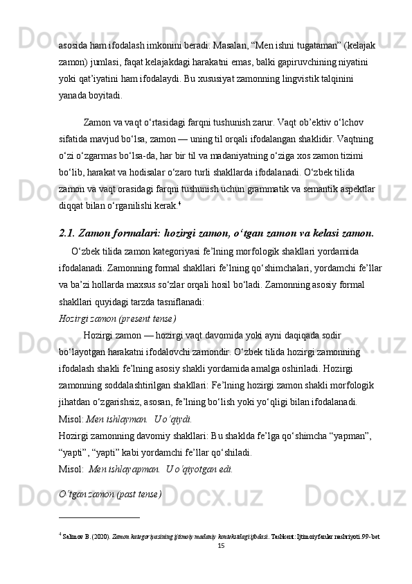 asosida ham ifodalash imkonini beradi. Masalan,  “ Men ishni tugataman ”  (kelajak 
zamon) jumlasi, faqat kelajakdagi harakatni emas, balki gapiruvchining niyatini 
yoki qat’iyatini ham ifodalaydi. Bu xususiyat zamonning lingvistik talqinini 
yanada boyitadi.
Zamon va vaqt o‘rtasidagi farqni tushunish zarur. Vaqt ob’ektiv o‘lchov 
sifatida mavjud bo‘lsa, zamon — uning til orqali ifodalangan shaklidir. Vaqtning 
o‘zi o‘zgarmas bo‘lsa-da, har bir til va madaniyatning o‘ziga xos zamon tizimi 
bo‘lib, harakat va hodisalar o‘zaro turli shakllarda ifodalanadi. O‘zbek tilida 
zamon va vaqt orasidagi farqni tushunish uchun grammatik va semantik aspektlar 
diqqat bilan o‘rganilishi kerak. 4
2.1. Zamon formalari: hozirgi zamon, o‘tgan zamon va kelasi zamon.
O‘zbek tilida zamon kategoriyasi fe’lning morfologik shakllari yordamida 
ifodalanadi. Zamonning formal shakllari fe’lning qo‘shimchalari, yordamchi fe’llar
va ba’zi hollarda maxsus so‘zlar orqali hosil bo‘ladi. Zamonning asosiy formal 
shakllari quyidagi tarzda tasniflanadi:
Hozirgi zamon (present tense)
Hozirgi zamon — hozirgi vaqt davomida yoki ayni daqiqada sodir 
bo‘layotgan harakatni ifodalovchi zamondir. O‘zbek tilida hozirgi zamonning 
ifodalash shakli fe’lning asosiy shakli yordamida amalga oshiriladi.   Hozirgi 
zamonning soddalashtirilgan shakllari : Fe’lning hozirgi zamon shakli morfologik 
jihatdan o‘zgarishsiz, asosan, fe’lning bo‘lish yoki yo‘qligi bilan ifodalanadi.  
Misol:   Men ishlayman.    U o‘qiydi.                                                                               
Hozirgi zamonning davomiy shakllari : Bu shaklda fe’lga qo‘shimcha “yapman”, 
“yapti”, “yapti” kabi yordamchi fe’llar qo‘shiladi.                                                      
Misol:    Men ishlayapman.    U o‘qiyotgan edi.
O‘tgan zamon (past tense)                                                                                    
4
  Salimov B.  (2020).  Zamon kategoriyasining ijtimoiy madaniy kontekstdagi ifodasi . Tashkent: Ijtimoiy fanlar nashriyoti . 99-bet
15 