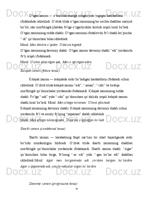 O‘tgan zamon — o‘tmishda amalga oshgan yoki tugagan harakatlarni 
ifodalashda ishlatiladi. O‘zbek tilida o‘tgan zamonning bir nechta shakllari mavjud
bo‘lib, ular morfologik jihatdan fe’lga o‘zgartirishlar kiritish orqali hosil bo‘ladi.  
O‘tgan zamonning sodda shakli :  O‘tgan zamonni ifodalovchi fe’l shakli ko‘pincha 
“-di” qo‘shimchasi bilan ishlatiladi.                                                                             
Misol:   Men kitobni o‘qidim.   U darsni tugatdi.                                                            
O‘tgan zamonning davomiy shakli : O‘tgan zamon davomiy shakli  “ edi ”  yordamchi
fe’li orqali ifodalanadi.                                                                                                 
Misol:   U ishni qilayotgan edi.    Men o‘qiyotgan edim.
Kelajak zamon (future tense)
Kelajak zamon — kelajakda sodir bo‘ladigan harakatlarni ifodalash uchun 
ishlatiladi. O‘zbek tilida kelajak zamon  “ adi ” ,  “ -aman ” ,  “ -ishi ”  va boshqa 
morfologik qo‘shimchalar yordamida ifodalanadi.   Kelajak zamonning sodda 
shakli : Fe’lga “-adi” yoki “-ishi” qo‘shimchasi qo‘shilishi orqali kelajak zamon 
shakli hosil bo‘ladi.   Misol:   Men ertaga boraman.   U buni qilishadi.                           
Kelajak zamonning davomiy shakli :  Kelajak zamonning davomiy shakli uchun 
yordamchi fe’l va asosiy fe’lning  “ yapaman ”  shakli ishlatiladi.                                  
Misol:   Men ertaga ishlayapman.    U darsni o‘qiyotgan bo‘ladi.
Shartli zamon (conditional tense)
Shartli   zamon   —   harakatning   faqat   ma’lum   bir   shart   bajarilganda   sodir
bo‘lishi   mumkinligini   bildiradi.   O‘zbek   tilida   shartli   zamonning   shakllari
morfologik   qo‘shimchalar   yordamida   ifodalanadi.   Shartli   zamon   shakli :   “ Agar ”
qo‘shimchasi   bilan   birga,   fe’lning   “ -ar   edi ”   yoki   “ -gan   bo‘lar   edi ”   shakllari
ishlatiladi.Misol:   Agar   men   borganimda   edi,   yordam   bergan   bo‘lardim.
Agar o‘qiganimda edi, yaxshi natijalar olgan bo‘lardim.
Davomiy zamon (progressive tense)
16 