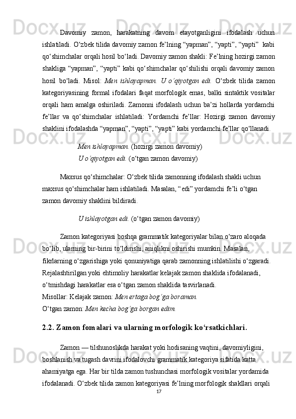 Davomiy   zamon,   harakatning   davom   etayotganligini   ifodalash   uchun
ishlatiladi. O‘zbek tilida davomiy zamon fe’lning “yapman”, “yapti”, “yapti”  kabi
qo‘shimchalar orqali hosil bo‘ladi.  Davomiy zamon shakli : Fe’lning hozirgi zamon
shakliga “yapman”, “yapti” kabi qo‘shimchalar qo‘shilishi  orqali davomiy zamon
hosil   bo‘ladi.   Misol:   Men   ishlayapman.   U   o‘qiyotgan   edi.   O‘zbek   tilida   zamon
kategoriyasining   formal   ifodalari   faqat   morfologik   emas,   balki   sintaktik   vositalar
orqali  ham  amalga  oshiriladi. Zamonni  ifodalash uchun  ba’zi  hollarda yordamchi
fe’llar   va   qo‘shimchalar   ishlatiladi:   Yordamchi   fe’llar :   Hozirgi   zamon   davomiy
shaklini ifodalashda “yapman”, “yapti”, “yapti” kabi yordamchi fe’llar qo‘llanadi.
Men ishlayapman.  (hozirgi zamon davomiy)                                         
U o‘qiyotgan edi.  (o‘tgan zamon davomiy)
Maxsus qo‘shimchalar : O‘zbek tilida zamonning ifodalash shakli uchun 
maxsus qo‘shimchalar ham ishlatiladi. Masalan, “edi” yordamchi fe’li o‘tgan 
zamon davomiy shaklini bildiradi.
U ishlayotgan edi.  (o‘tgan zamon davomiy)
Zamon kategoriyasi boshqa grammatik kategoriyalar bilan o‘zaro aloqada 
bo‘lib, ularning bir-birini to‘ldirishi, aniqlikni oshirishi mumkin. Masalan, 
fikrlarning o‘zgarishiga  yoki  qonuniyatiga  qarab zamonning ishlatilishi o‘zgaradi. 
Rejalashtirilgan yoki ehtimoliy harakatlar  kelajak zamon shaklida ifodalanadi, 
o‘tmishdagi harakatlar esa o‘tgan zamon shaklida tasvirlanadi.                                  
Misollar:   Kelajak zamon :  Men ertaga bog‘ga boraman.                                             
O‘tgan zamon :  Men kecha bog‘ga borgan edim.
2.2. Zamon fomalari va ularning morfologik ko‘rsatkichlari.              
Zamon — tilshunoslikda harakat yoki hodisaning vaqtini, davomiyligini, 
boshlanish va tugash davrini ifodalovchi grammatik kategoriya sifatida katta 
ahamiyatga ega. Har bir tilda zamon tushunchasi morfologik vositalar yordamida 
ifodalanadi. O‘zbek tilida zamon kategoriyasi fe’lning morfologik shakllari orqali 
17 