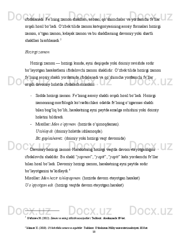 ifodalanadi. Fe’lning zamon shakllari, asosan, qo‘shimchalar va yordamchi fe’llar 
orqali hosil bo‘ladi. O‘zbek tilida zamon kategoriyasining asosiy formalari hozirgi 
zamon, o‘tgan zamon, kelajak zamon va bu shakllarning davomiy yoki shartli 
shakllari hisoblanadi. 5
Hozirgi zamon
Hozirgi zamon  — hozirgi kunda, ayni daqiqada yoki doimiy ravishda sodir 
bo‘layotgan harakatlarni ifodalovchi zamon shaklidir. O‘zbek tilida hozirgi zamon 
fe’lning asosiy shakli yordamida ifodalanadi va qo‘shimcha yordamchi fe’llar 
orqali davomiy holatda ifodalash mumkin.
- Sodda hozirgi zamon : Fe’lning asosiy shakli orqali hosil bo‘ladi. Hozirgi 
zamonning morfologik ko‘rsatkichlari odatda fe’lning o‘zgarmas shakli 
bilan bog‘liq bo‘lib, harakatning ayni paytda amalga oshishini yoki doimiy 
holatini bildiradi.
- Misollar :   Men o‘qiyman.  (hozirda o‘qimoqdaman) .                                         
U ishlaydi.  (doimiy holatda ishlamoqda) .                                                         
Biz gaplashamiz.  (doimiy yoki hozirgi vaqt davomida)
Davomiy hozirgi zamon : Harakatning hozirgi vaqtda davom etayotganligini 
ifodalovchi shakldir. Bu shakl  “ yapman ” ,  “ yapti ” ,  “ yapti ”  kabi yordamchi fe’llar 
bilan hosil bo‘ladi. Davomiy hozirgi zamon, harakatning ayni paytda sodir 
bo‘layotganini ta ’ kidlaydi. 6
                                                                                         
Misollar :   Men hozir ishlayapman.  (hozirda davom etayotgan harakat)                      
U o‘qiyotgan edi.  (hozirgi vaqtda davom etayotgan harakat)
5
  G‘afurova   M .  (2012).  Zamon va uning stilistik xususiyatlari . Tashkent: Akademnashr. 89-bet.
6
  Islomov X.  (2010).  O‘zbek tilida zamon va aspektlar . Tashkent: O‘zbekiston Milliy universiteti nashriyoti 103-bet
18 