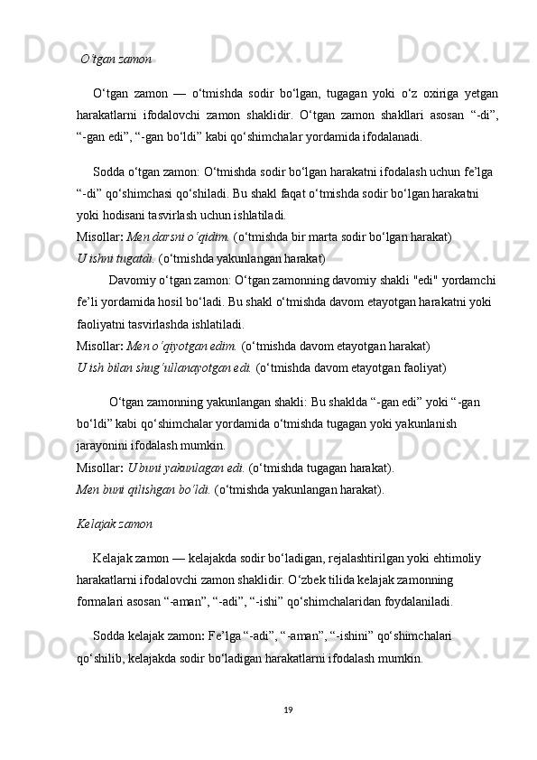 O‘tgan zamon
O‘tgan   zamon   —   o‘tmishda   sodir   bo‘lgan,   tugagan   yoki   o‘z   oxiriga   yetgan
harakatlarni   ifodalovchi   zamon   shaklidir.   O‘tgan   zamon   shakllari   asosan   “ -di ” ,
“ -gan edi ” ,  “ -gan bo‘ldi ”  kabi qo‘shimchalar yordamida ifodalanadi.
Sodda o‘tgan zamon : O‘tmishda sodir bo‘lgan harakatni ifodalash uchun fe’lga 
“-di” qo‘shimchasi qo‘shiladi. Bu shakl faqat o‘tmishda sodir bo‘lgan harakatni 
yoki hodisani tasvirlash uchun ishlatiladi.                                                                    
Misollar :   Men darsni o‘qidim.  (o‘tmishda bir marta sodir bo‘lgan harakat)               
U ishni tugatdi.  (o‘tmishda yakunlangan harakat)
Davomiy o‘tgan zamon : O‘tgan zamonning davomiy shakli "edi" yordamchi
fe’li yordamida hosil bo‘ladi. Bu shakl o‘tmishda davom etayotgan harakatni yoki 
faoliyatni tasvirlashda ishlatiladi.                                                                                 
Misollar :   Men o‘qiyotgan edim.  (o‘tmishda davom etayotgan harakat)                      
U ish bilan shug‘ullanayotgan edi.  (o‘tmishda davom etayotgan faoliyat)
O‘tgan zamonning yakunlangan shakli : Bu shaklda “-gan edi” yoki “-gan 
bo‘ldi” kabi qo‘shimchalar yordamida o‘tmishda tugagan yoki yakunlanish 
jarayonini ifodalash mumkin.                                                                                       
Misollar :   U buni yakunlagan edi.  (o‘tmishda tugagan harakat) .                              
Men buni qilishgan bo‘ldi.  (o‘tmishda yakunlangan harakat).
Kelajak zamon
Kelajak zamon  — kelajakda sodir bo‘ladigan, rejalashtirilgan yoki ehtimoliy 
harakatlarni ifodalovchi zamon shaklidir. O‘zbek tilida kelajak zamonning 
formalari asosan  “ -aman ” ,  “ -adi ” ,  “ -ishi ”  qo‘shimchalaridan foydalaniladi.
Sodda kelajak zamon :  Fe’lga “-adi”, “-aman”, “-ishini” qo‘shimchalari 
qo‘shilib, kelajakda sodir bo‘ladigan harakatlarni ifodalash mumkin.
19