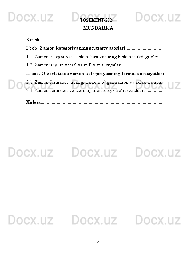                                                   TOSHKENT-2024
MUNDARIJA
Kirish...................................................................................................       
I bob. Zamon kategoriyasining nazariy asoslari.............................       
1.1. Zamon kategoriyasi tushunchasi va uning tilshunoslikdagi o‘rni.       
1.2. Zamonning universal va milliy xususiyatlari. ...............................       
II bob. O‘zbek tilida zamon kategoriyasining formal xususiyatlari    
2.1. Zamon formalari: hozirgi zamon, o‘tgan zamon va kelasi zamon..  
2.2. Zamon formalari va ularning morfologik ko‘rsatkichlari. .............      
Xulosa...................................................................................................
2 