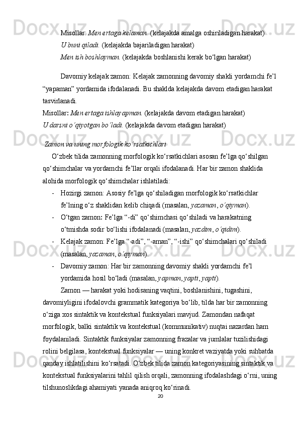 Misollar :   Men ertaga kelaman.  (kelajakda amalga oshiriladigan harakat)        
U buni qiladi.  (kelajakda bajariladigan harakat)                                                
Men ish boshlayman.  (kelajakda boshlanishi kerak bo‘lgan harakat)
Davomiy kelajak zamon : Kelajak zamonning davomiy shakli yordamchi fe’l
“ yapaman ”  yordamida ifodalanadi. Bu shaklda kelajakda davom etadigan harakat 
tasvirlanadi.                                                                                                                  
Misollar :   Men ertaga ishlayapman.  (kelajakda davom etadigan harakat)                   
U darsni o‘qiyotgan bo‘ladi.  (kelajakda davom etadigan harakat)
  Zamon va uning morfologik ko‘rsatkichlari
O‘zbek tilida zamonning morfologik ko‘rsatkichlari asosan fe’lga qo‘shilgan 
qo‘shimchalar va yordamchi fe’llar orqali ifodalanadi. Har bir zamon shaklida 
alohida morfologik qo‘shimchalar ishlatiladi:
- Hozirgi zamon : Asosiy fe’lga qo‘shiladigan morfologik ko‘rsatkichlar 
fe’lning o‘z shaklidan kelib chiqadi (masalan,  yazaman ,  o‘qiyman ).
- O‘tgan zamon :  Fe’lga “-di” qo‘shimchasi qo‘shiladi va harakatning 
o‘tmishda sodir bo‘lishi ifodalanadi (masalan,  yazdim ,  o‘qidim ).
- Kelajak zamon : Fe’lga  “ -adi ” ,  “ -aman ” ,  “ -ishi ”  qo‘shimchalari qo‘shiladi 
(masalan,  yazaman ,  o‘qiyman ).
- Davomiy zamon : Har bir zamonning davomiy shakli yordamchi fe’l 
yordamida hosil bo‘ladi (masalan,  yapman ,  yapti ,  yapti ).
Zamon — harakat yoki hodisaning vaqtini, boshlanishini, tugashini, 
davomiyligini ifodalovchi grammatik kategoriya bo‘lib, tilda har bir zamonning 
o‘ziga xos sintaktik va kontekstual funksiyalari mavjud. Zamondan nafaqat 
morfologik, balki sintaktik va kontekstual (kommunikativ) nuqtai nazardan ham 
foydalaniladi. Sintaktik funksiyalar zamonning frazalar va jumlalar tuzilishidagi 
rolini belgilasa, kontekstual funksiyalar — uning konkret vaziyatda yoki suhbatda 
qanday ishlatilishini ko‘rsatadi. O‘zbek tilida zamon kategoriyasining sintaktik va 
kontekstual funksiyalarini tahlil qilish orqali, zamonning ifodalashdagi o‘rni, uning
tilshunoslikdagi ahamiyati yanada aniqroq ko‘rinadi.
20 