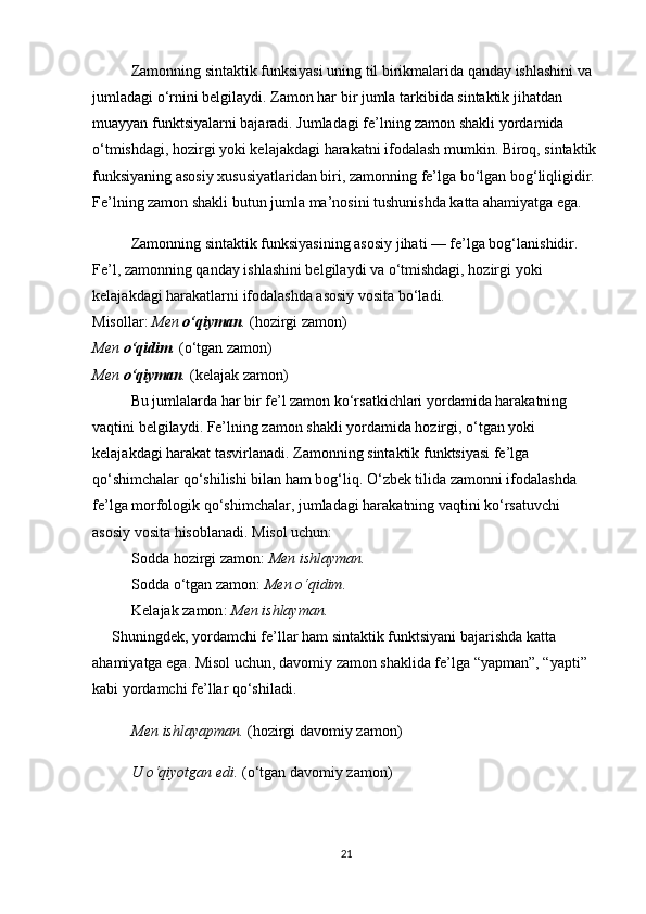 Zamonning sintaktik funksiyasi uning til birikmalarida qanday ishlashini va 
jumladagi o‘rnini belgilaydi. Zamon har bir jumla tarkibida sintaktik jihatdan 
muayyan funktsiyalarni bajaradi. Jumladagi fe’lning zamon shakli yordamida 
o‘tmishdagi, hozirgi yoki kelajakdagi harakatni ifodalash mumkin. Biroq, sintaktik
funksiyaning asosiy xususiyatlaridan biri, zamonning fe’lga bo‘lgan bog‘liqligidir. 
Fe’lning zamon shakli butun jumla ma’nosini tushunishda katta ahamiyatga ega.
Zamonning sintaktik funksiyasining asosiy jihati — fe’lga bog‘lanishidir. 
Fe’l, zamonning qanday ishlashini belgilaydi va o‘tmishdagi, hozirgi yoki 
kelajakdagi harakatlarni ifodalashda asosiy vosita bo‘ladi.
Misollar:   Men  o‘qiyman .  (hozirgi zamon)                                                                   
Men  o‘qidim .  (o‘tgan zamon)                                                                                      
Men  o‘qiyman .  (kelajak zamon)
Bu jumlalarda har bir fe’l zamon ko‘rsatkichlari yordamida harakatning 
vaqtini belgilaydi. Fe’lning zamon shakli yordamida hozirgi, o‘tgan yoki 
kelajakdagi harakat tasvirlanadi.   Zamonning sintaktik funktsiyasi fe’lga 
qo‘shimchalar qo‘shilishi bilan ham bog‘liq. O‘zbek tilida zamonni ifodalashda 
fe’lga morfologik qo‘shimchalar, jumladagi harakatning vaqtini ko‘rsatuvchi 
asosiy vosita hisoblanadi. Misol uchun:
Sodda hozirgi zamon :  Men ishlayman.
Sodda o‘tgan zamon :  Men o‘qidim.
Kelajak zamon :  Men ishlayman.
Shuningdek, yordamchi fe’llar ham sintaktik funktsiyani bajarishda katta 
ahamiyatga ega. Misol uchun,  davomiy zamon  shaklida fe’lga “yapman”, “yapti” 
kabi yordamchi fe’llar qo‘shiladi.
Men ishlayapman.  (hozirgi davomiy zamon)
U o‘qiyotgan edi.  (o‘tgan davomiy zamon)
21 
