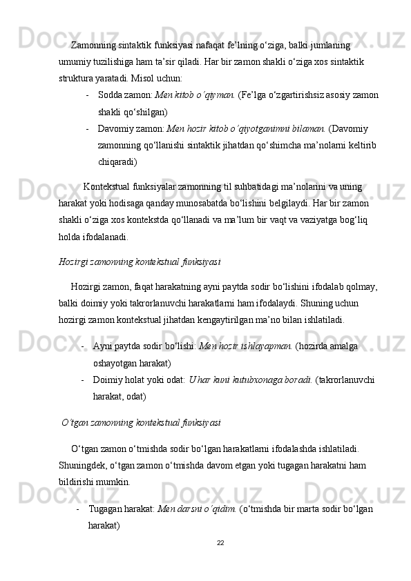 Zamonning sintaktik funksiyasi nafaqat fe’lning o‘ziga, balki jumlaning 
umumiy tuzilishiga ham ta’sir qiladi. Har bir zamon shakli o‘ziga xos sintaktik 
struktura yaratadi. Misol uchun:
- Sodda zamon :  Men kitob o‘qiyman.  (Fe’lga o‘zgartirishsiz asosiy zamon 
shakli qo‘shilgan)
- Davomiy zamon :  Men hozir kitob o‘qiyotganimni bilaman.  (Davomiy 
zamonning qo‘llanishi sintaktik jihatdan qo‘shimcha ma’nolarni keltirib 
chiqaradi)
Kontekstual funksiyalar zamonning til suhbatidagi ma’nolarini va uning 
harakat yoki hodisaga qanday munosabatda bo‘lishini belgilaydi. Har bir zamon 
shakli o‘ziga xos kontekstda qo‘llanadi va ma’lum bir vaqt va vaziyatga bog‘liq 
holda ifodalanadi.
Hozirgi zamonning kontekstual funksiyasi
Hozirgi zamon, faqat harakatning ayni paytda sodir bo‘lishini ifodalab qolmay, 
balki doimiy yoki takrorlanuvchi harakatlarni ham ifodalaydi. Shuning uchun 
hozirgi zamon kontekstual jihatdan kengaytirilgan ma’no bilan ishlatiladi.
- Ayni paytda sodir bo‘lishi :  Men hozir ishlayapman.  (hozirda amalga 
oshayotgan harakat)
- Doimiy holat yoki odat :  U har kuni kutubxonaga boradi.  (takrorlanuvchi 
harakat, odat)
  O‘tgan zamonning kontekstual funksiyasi
O‘tgan zamon o‘tmishda sodir bo‘lgan harakatlarni ifodalashda ishlatiladi. 
Shuningdek, o‘tgan zamon o‘tmishda davom etgan yoki tugagan harakatni ham 
bildirishi mumkin.
- Tugagan harakat :  Men darsni o‘qidim.  (o‘tmishda bir marta sodir bo‘lgan 
harakat)
22 