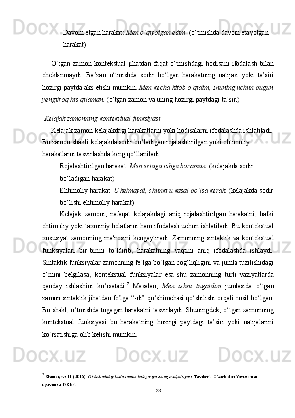 - Davom etgan harakat :  Men o‘qiyotgan edim.  (o‘tmishda davom etayotgan 
harakat)
O‘tgan   zamon   kontekstual   jihatdan   faqat   o‘tmishdagi   hodisani   ifodalash   bilan
cheklanmaydi.   Ba’zan   o‘tmishda   sodir   bo‘lgan   harakatning   natijasi   yoki   ta’siri
hozirgi paytda aks etishi mumkin.   Men kecha kitob o‘qidim, shuning uchun bugun
yengilroq his qilaman.  (o‘tgan zamon va uning hozirgi paytdagi ta’siri)
  Kelajak zamonning kontekstual funksiyasi
Kelajak zamon kelajakdagi harakatlarni yoki hodisalarni ifodalashda ishlatiladi.
Bu zamon shakli kelajakda sodir bo‘ladigan rejalashtirilgan yoki ehtimoliy 
harakatlarni tasvirlashda keng qo‘llaniladi.
Rejalashtirilgan harakat :  Men ertaga ishga boraman.  (kelajakda sodir 
bo‘ladigan harakat)
Ehtimoliy harakat :  U kelmaydi, chunki u kasal bo‘lsa kerak.  (kelajakda sodir
bo‘lishi ehtimoliy harakat)
Kelajak   zamoni,   nafaqat   kelajakdagi   aniq   rejalashtirilgan   harakatni,   balki
ehtimoliy yoki taxminiy holatlarni ham ifodalash uchun ishlatiladi. Bu kontekstual
xususiyat  zamonning  ma'nosini  kengaytiradi. Zamonning sintaktik  va  kontekstual
funksiyalari   bir-birini   to‘ldirib,   harakatning   vaqtini   aniq   ifodalashda   ishlaydi.
Sintaktik funksiyalar zamonning fe’lga bo‘lgan bog‘liqligini va jumla tuzilishidagi
o‘rnini   belgilasa,   kontekstual   funksiyalar   esa   shu   zamonning   turli   vaziyatlarda
qanday   ishlashini   ko‘rsatadi. 7
  Masalan,   Men   ishni   tugatdim   jumlasida   o‘tgan
zamon sintaktik jihatdan fe’lga  “ -di ”  qo‘shimchasi qo‘shilishi orqali hosil bo‘lgan.
Bu shakl, o‘tmishda tugagan harakatni tasvirlaydi. Shuningdek, o‘tgan zamonning
kontekstual   funksiyasi   bu   harakatning   hozirgi   paytdagi   ta’siri   yoki   natijalarini
ko‘rsatishiga olib kelishi mumkin.
7
  Shamsiyeva   G.  (2016).  O‘zbek adabiy tilida zamon kategoriyasining evolyutsiyasi . Tashkent: O‘zbekiston Yozuvchilar 
uyushmasi. 178-bet
23 