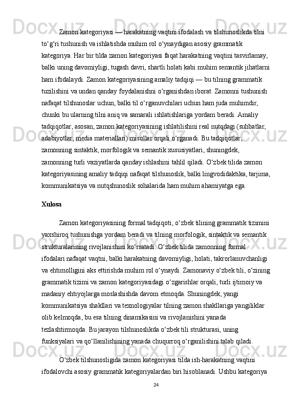 Zamon kategoriyasi — harakatning vaqtini ifodalash va tilshunoslikda tilni 
to‘g‘ri tushunish va ishlatishda muhim rol o‘ynaydigan asosiy grammatik 
kategoriya. Har bir tilda zamon kategoriyasi faqat harakatning vaqtini tasvirlamay, 
balki uning davomiyligi, tugash davri, shartli holati kabi muhim semantik jihatlarni
ham ifodalaydi. Zamon kategoriyasining amaliy tadqiqi — bu tilning grammatik 
tuzilishini va undan qanday foydalanishni o‘rganishdan iborat. Zamonni tushunish 
nafaqat tilshunoslar uchun, balki til o‘rganuvchilari uchun ham juda muhimdir, 
chunki bu ularning tilni aniq va samarali ishlatishlariga yordam beradi. Amaliy 
tadqiqotlar, asosan, zamon kategoriyasining ishlatilishini real nutqdagi (suhbatlar, 
adabiyotlar, media materiallari) misollar orqali o‘rganadi. Bu tadqiqotlar, 
zamonning sintaktik, morfologik va semantik xususiyatlari, shuningdek, 
zamonning turli vaziyatlarda qanday ishlashini tahlil qiladi. O‘zbek tilida zamon 
kategoriyasining amaliy tadqiqi nafaqat tilshunoslik, balki lingvodidaktika, tarjima,
kommunikatsiya va nutqshunoslik sohalarida ham muhim ahamiyatga ega.
Xulosa
Zamon kategoriyasining formal tadqiqoti, o‘zbek tilining grammatik tizimini
yaxshiroq tushunishga yordam beradi va tilning morfologik, sintaktik va semantik 
strukturalarining rivojlanishini ko‘rsatadi. O‘zbek tilida zamonning formal 
ifodalari nafaqat vaqtni, balki harakatning davomiyligi, holati, takrorlanuvchanligi 
va ehtimolligini aks ettirishda muhim rol o‘ynaydi. Zamonaviy o‘zbek tili, o‘zining
grammatik tizimi va zamon kategoriyasidagi o‘zgarishlar orqali, turli ijtimoiy va 
madaniy ehtiyojlarga moslashishda davom etmoqda. Shuningdek, yangi 
kommunikatsiya shakllari va texnologiyalar tilning zamon shakllariga yangiliklar 
olib kelmoqda, bu esa tilning dinamikasini va rivojlanishini yanada 
tezlashtirmoqda. Bu jarayon tilshunoslikda o‘zbek tili strukturasi, uning 
funksiyalari va qo‘llanilishining yanada chuqurroq o‘rganilishini talab qiladi.
O zbek tilshunosligida zamon kategoriyasi tilda ish-harakatning vaqtini ʻ
ifodalovchi asosiy grammatik kategoriyalardan biri hisoblanadi. Ushbu kategoriya 
24 