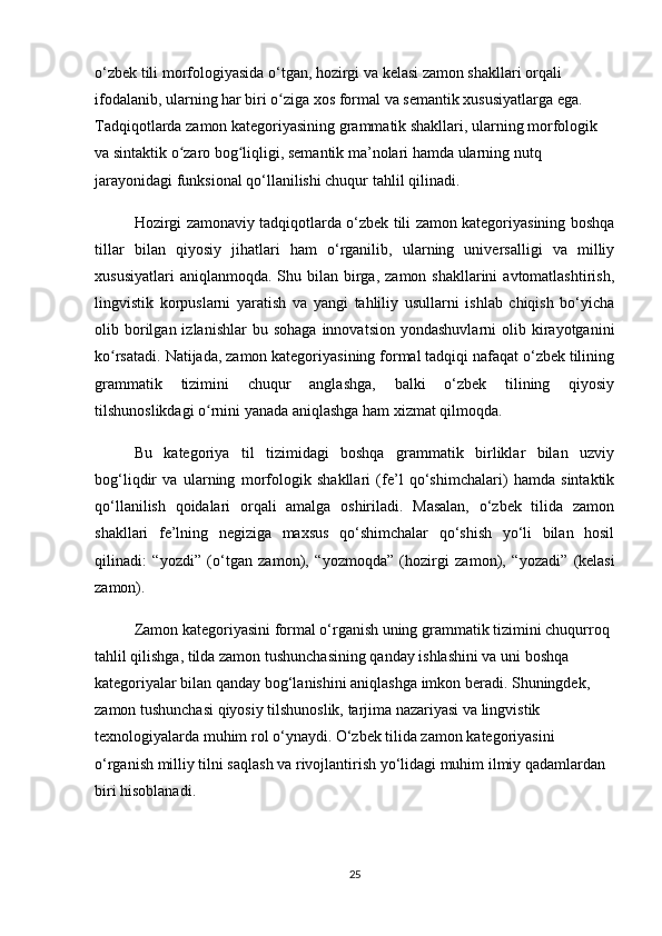 o‘zbek tili morfologiyasida o‘tgan, hozirgi va kelasi zamon shakllari orqali 
ifodalanib, ularning har biri o ziga xos formal va semantik xususiyatlarga ega. ʻ
Tadqiqotlarda zamon kategoriyasining grammatik shakllari, ularning morfologik 
va sintaktik o zaro bog liqligi, semantik ma’nolari hamda ularning nutq 	
ʻ ʻ
jarayonidagi funksional qo‘llanilishi chuqur tahlil qilinadi.
Hozirgi zamonaviy tadqiqotlarda o‘zbek tili zamon kategoriyasining boshqa
tillar   bilan   qiyosiy   jihatlari   ham   o‘rganilib,   ularning   universalligi   va   milliy
xususiyatlari   aniqlanmoqda.  Shu  bilan birga,  zamon shakllarini   avtomatlashtirish,
lingvistik   korpuslarni   yaratish   va   yangi   tahliliy   usullarni   ishlab   chiqish   bo‘yicha
olib  borilgan  izlanishlar  bu  sohaga  innovatsion   yondashuvlarni   olib  kirayotganini
ko rsatadi.	
ʻ   Natijada, zamon kategoriyasining formal tadqiqi nafaqat o‘zbek tilining
grammatik   tizimini   chuqur   anglashga,   balki   o‘zbek   tilining   qiyosiy
tilshunoslikdagi o rnini yanada aniqlashga ham xizmat qilmoqda. 	
ʻ
Bu   kategoriya   til   tizimidagi   boshqa   grammatik   birliklar   bilan   uzviy
bog‘liqdir   va   ularning   morfologik   shakllari   (fe’l   qo‘shimchalari)   hamda   sintaktik
qo‘llanilish   qoidalari   orqali   amalga   oshiriladi.   Masalan,   o‘zbek   tilida   zamon
shakllari   fe’lning   negiziga   maxsus   qo‘shimchalar   qo‘shish   yo‘li   bilan   hosil
qilinadi:   “ yozdi ”   (o‘tgan   zamon),   “ yozmoqda ”   (hozirgi   zamon),   “ yozadi ”   (kelasi
zamon).
Zamon kategoriyasini formal o‘rganish uning grammatik tizimini chuqurroq 
tahlil qilishga, tilda zamon tushunchasining qanday ishlashini va uni boshqa 
kategoriyalar bilan qanday bog‘lanishini aniqlashga imkon beradi. Shuningdek, 
zamon tushunchasi qiyosiy tilshunoslik, tarjima nazariyasi va lingvistik 
texnologiyalarda muhim rol o‘ynaydi. O‘zbek tilida zamon kategoriyasini 
o‘rganish milliy tilni saqlash va rivojlantirish yo‘lidagi muhim ilmiy qadamlardan 
biri hisoblanadi.
25 