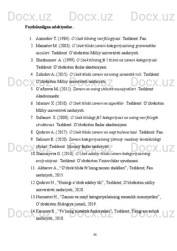 F oydalanilgan adabiyotlar .
1. Axmedov   T.  (1984).  O‘zbek tilining morfologiyasi . Tashkent: Fan.
2. Mamatov M.  (2003).  O‘zbek tilida zamon kategoriyasining grammatika 
asoslari . Tashkent: O‘zbekiston Milliy universiteti nashriyoti.
3. Shodmonov    A.  (1999).  O‘zbek tilining fe’l tizimi va zamon kategoriyasi . 
Tashkent: O‘zbekiston fanlar akademiyasi.
4. Zohidov A .  (2015).  O‘zbek tilida zamon va uning semantik roli . Tashkent: 
O‘zbekiston Milliy universiteti nashriyoti.
5. G‘afurova   M .  (2012).  Zamon va uning stilistik xususiyatlari . Tashkent: 
Akademnashr.
6. Islomov   X.  (2010).  O‘zbek tilida zamon va aspektlar . Tashkent: O‘zbekiston
Milliy universiteti nashriyoti.
7. Sultanov    S.  (2008).  O‘zbek tilidagi fe'l kategoriyasi va uning morfologik 
strukturasi . Tashkent: O‘zbekiston fanlar akademiyasi.
8. Qodirov A .  (2017).  O‘zbek tilida zamon va vaqt tushunchasi . Tashkent: Fan.
9. Salimov   B.  (2020).  Zamon kategoriyasining ijtimoiy madaniy kontekstdagi 
ifodasi . Tashkent: Ijtimoiy fanlar nashriyoti.
10. Shamsiyeva   G.  (2016).  O‘zbek adabiy tilida zamon kategoriyasining 
evolyutsiyasi . Tashkent: O‘zbekiston Yozuvchilar uyushmasi.
11.    Akbarov A.,  “ O‘zbek tilida fe’lning zamon shakllari ” , Toshkent, Fan 
nashriyoti, 2015.
12. Qodirov N.,  “ Hozirgi o‘zbek adabiy tili ” , Toshkent, O‘zbekiston milliy 
universiteti nashriyoti, 2020.
13. Nurmatov H.,  “ Zamon va mayl kategoriyalarining semantik xususiyatlari ” , 
O‘zbekiston filologiya jurnali, 2019.
14. Karimov B.,  “ Fe’lning sintaktik funksiyalari ” , Toshkent, Yangi asr avlodi 
nashriyoti, 2018.
26 