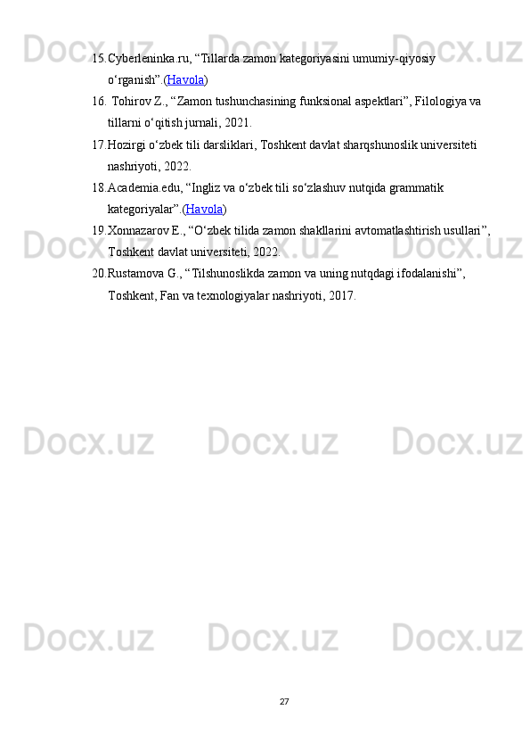 15. Cyberleninka.ru,  “ Tillarda zamon kategoriyasini umumiy-qiyosiy 
o‘rganish ” .( Havola )
16.  Tohirov Z.,  “ Zamon tushunchasining funksional aspektlari ” , Filologiya va 
tillarni o‘qitish jurnali, 2021.
17. Hozirgi o‘zbek tili darsliklari, Toshkent davlat sharqshunoslik universiteti 
nashriyoti, 2022.
18. Academia.edu,  “ Ingliz va o‘zbek tili so‘zlashuv nutqida grammatik 
kategoriyalar ” .( Havola )
19. Xonnazarov E.,  “ O‘zbek tilida zamon shakllarini avtomatlashtirish usullari ” ,
Toshkent davlat universiteti, 2022.
20. Rustamova G.,  “ Tilshunoslikda zamon va uning nutqdagi ifodalanishi ” , 
Toshkent, Fan va texnologiyalar nashriyoti, 2017.
27 