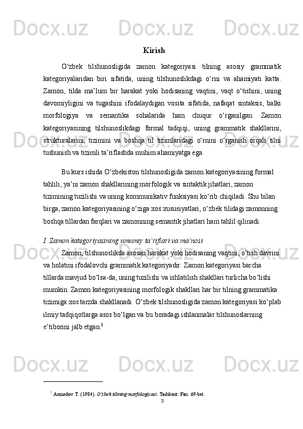                                                  Kirish
O zbek   tilshunosligida   zamon   kategoriyasi   tilning   asosiy   grammatikʻ
kategoriyalaridan   biri   sifatida,   uning   tilshunoslikdagi   o‘rni   va   ahamiyati   katta.
Zamon,   tilda   ma’lum   bir   harakat   yoki   hodisaning   vaqtini,   vaqt   o‘tishini,   uning
davomiyligini   va   tugashini   ifodalaydigan   vosita   sifatida,   nafaqat   sintaksis,   balki
morfologiya   va   semantika   sohalarida   ham   chuqur   o‘rganilgan.   Zamon
kategoriyasining   tilshunoslikdagi   formal   tadqiqi,   uning   grammatik   shakllarini,
strukturalarini,   tizimini   va   boshqa   til   tizimlaridagi   o‘rnini   o‘rganish   orqali   tilni
tushunish va tizimli ta’riflashda muhim ahamiyatga ega.
Bu kurs ishida O‘zbekiston tilshunosligida zamon kategoriyasining formal 
tahlili, ya’ni zamon shakllarining morfologik va sintaktik jihatlari, zamon 
tizimining tuzilishi va uning kommunikativ funksiyasi ko‘rib chiqiladi. Shu bilan 
birga, zamon kategoriyasining o‘ziga xos xususiyatlari, o‘zbek tilidagi zamonning 
boshqa tillardan farqlari va zamonning semantik jihatlari ham tahlil qilinadi.
I. Zamon kategoriyasining umumiy ta’riflari va ma’nosi
Zamon, tilshunoslikda asosan harakat yoki hodisaning vaqtini, o‘tish davrini 
va holatini ifodalovchi grammatik kategoriyadir. Zamon kategoriyasi barcha 
tillarda mavjud bo lsa-da, uning tuzilishi va ishlatilish shakllari turlicha bo lishi 	
ʻ ʻ
mumkin. Zamon kategoriyasining morfologik shakllari har bir tilning grammatika 
tizimiga xos tarzda shakllanadi. O‘zbek tilshunosligida zamon kategoriyasi ko‘plab
ilmiy tadqiqotlarga asos bo‘lgan va bu boradagi ishlanmalar tilshunoslarning 
e’tiborini jalb etgan. 1
1
  Axmedov   T.  (1984).  O‘zbek tilining morfologiyasi . Tashkent: Fan.  69-bet.
3 