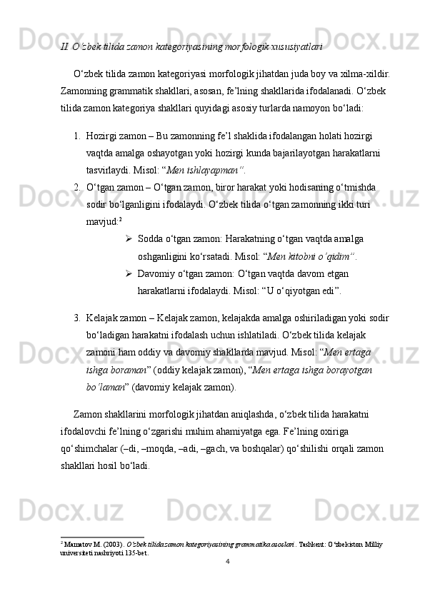 II. O‘zbek tilida zamon kategoriyasining morfologik xususiyatlari
O‘zbek tilida zamon kategoriyasi morfologik jihatdan juda boy va xilma-xildir. 
Zamonning grammatik shakllari, asosan, fe’lning shakllarida ifodalanadi. O‘zbek 
tilida zamon kategoriya shakllari quyidagi asosiy turlarda namoyon bo‘ladi:
1. Hozirgi zamon  – Bu zamonning fe’l shaklida ifodalangan holati hozirgi 
vaqtda amalga oshayotgan yoki hozirgi kunda bajarilayotgan harakatlarni 
tasvirlaydi. Misol:  “ Men ishlayapman ” .
2. O‘tgan zamon  – O‘tgan zamon, biror harakat yoki hodisaning o‘tmishda 
sodir bo‘lganligini ifodalaydi. O‘zbek tilida o‘tgan zamonning ikki turi 
mavjud: 2
 Sodda o‘tgan zamon : Harakatning o‘tgan vaqtda amalga 
oshganligini ko‘rsatadi. Misol: “ Men kitobni o‘qidim” .
 Davomiy o‘tgan zamon : O‘tgan vaqtda davom etgan 
harakatlarni ifodalaydi.  Misol:  “ U o‘qiyotgan edi ” .
3. Kelajak zamon  – Kelajak zamon, kelajakda amalga oshiriladigan yoki sodir 
bo‘ladigan harakatni ifodalash uchun ishlatiladi. O‘zbek tilida kelajak 
zamoni ham oddiy va davomiy shakllarda mavjud. Misol:  “ Men ertaga 
ishga boraman ”  (oddiy kelajak zamon),  “ Men ertaga ishga borayotgan 
bo‘laman ”  (davomiy kelajak zamon).
Zamon shakllarini morfologik jihatdan aniqlashda, o‘zbek tilida harakatni 
ifodalovchi fe’lning o‘zgarishi muhim ahamiyatga ega. Fe’lning oxiriga 
qo‘shimchalar (–di, –moqda, –adi, –gach, va boshqalar) qo‘shilishi orqali zamon 
shakllari hosil bo‘ladi.
2
  Mamatov M.  (2003).  O‘zbek tilida zamon kategoriyasining grammatika asoslari . Tashkent: O‘zbekiston Milliy 
universiteti nashriyoti 135-bet.
4 