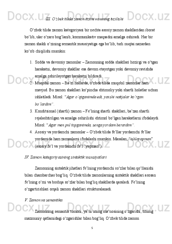                      III. O‘zbek tilida zamon tizimi va uning tuzilishi
O‘zbek tilida zamon kategoriyasi bir nechta asosiy zamon shakllaridan iborat 
bo‘lib, ular o‘zaro bog‘lanib, kommunikativ maqsadni amalga oshiradi. Har bir 
zamon shakli o‘zining semantik xususiyatiga ega bo‘lib, turli nuqtai nazardan 
ko‘rib chiqilishi mumkin:
1. Sodda va davomiy zamonlar  – Zamonning sodda shakllari hozirgi va o‘tgan 
harakatni, davomiy shakllar esa davom etayotgan yoki davomiy ravishda 
amalga oshirilayotgan harakatni bildiradi.
2. Muqobil zamon  – Ba’zi hollarda, o‘zbek tilida muqobil zamonlar ham 
mavjud. Bu zamon shakllari ko‘pincha ehtimoliy yoki shartli holatlar uchun 
ishlatiladi. Misol:  “ Agar o‘qiganimda edi, yaxshi natijalar ko‘rgan 
bo‘lardim ” .
3. Konditsional (shartli) zamon  – Fe’lning shartli shakllari, ba’zan shartli 
rejalashtirilgan va amalga oshirilishi ehtimol bo‘lgan harakatlarni ifodalaydi.
Misol:  “ Agar men pul topganimda, senga yordam berardim ” .
4. Asosiy va yordamchi zamonlar  – O‘zbek tilida fe’llar yordamchi fe’llar 
yordamida ham zamonlarni ifodalashi mumkin. Masalan,  “ ishlayapman ”  
(asosiy fe’l va yordamchi fe’l “yapman”).
IV. Zamon kategoriyasining sintaktik xususiyatlari
Zamonning sintaktik jihatlari fe’lning yordamchi so‘zlar bilan qo‘llanishi 
bilan chambarchas bog‘liq. O‘zbek tilida zamonlarning sintaktik shakllari asosan 
fe’lning o‘rni va boshqa so‘zlar bilan bog‘liq shakllarda qaraladi. Fe’lning 
o‘zgartirishlari orqali zamon shakllari strukturalanadi.
V. Zamon va semantika
Zamonning semantik tomoni, ya’ni uning ma’nosining o‘zgarishi, tilning 
mazmuniy qatlamidagi o‘zgarishlar bilan bog‘liq. O‘zbek tilida zamon 
5 