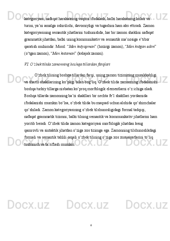 kategoriyasi, nafaqat harakatning vaqtini ifodalash, balki harakatning holati va 
turini, ya’ni amalga oshirilishi, davomiyligi va tugashini ham aks ettiradi. Zamon 
kategoriyasining semantik jihatlarini tushunishda, har bir zamon shaklini nafaqat 
grammatik jihatdan, balki uning kommunikativ va semantik ma’nosiga e’tibor 
qaratish muhimdir. Misol:  “ Men kutyapman ”  (hozirgi zamon),  “ Men kutgan edim ”  
(o‘tgan zamon),  “ Men kutaman ”  (kelajak zamon).
VI. O‘zbek tilida zamonning boshqa tillardan farqlari
O‘zbek tilining boshqa tillardan farqi, uning zamon tizimining murakkabligi 
va shartli shakllarining ko‘pligi bilan bog‘liq. O‘zbek tilida zamonning ifodalanishi
boshqa turkiy tillarga nisbatan ko‘proq morfologik elementlarni o‘z ichiga oladi. 
Boshqa tillarda zamonning ba’zi shakllari bir nechta fe’l shakllari yordamida 
ifodalanishi mumkin bo‘lsa, o‘zbek tilida bu maqsad uchun alohida qo‘shimchalar 
qo‘shiladi. Zamon kategoriyasining o‘zbek tilshunosligidagi formal tadqiqi, 
nafaqat grammatik tizimni, balki tilning semantik va kommunikativ jihatlarini ham
yoritib beradi. O‘zbek tilida zamon kategoriyasi morfologik jihatdan keng 
qamrovli va sintaktik jihatdan o‘ziga xos tizimga ega. Zamonning tilshunoslikdagi 
formali va semantik tahlili orqali o‘zbek tilining o‘ziga xos xususiyatlarini to‘liq 
tushunish va ta’riflash mumkin.
6 