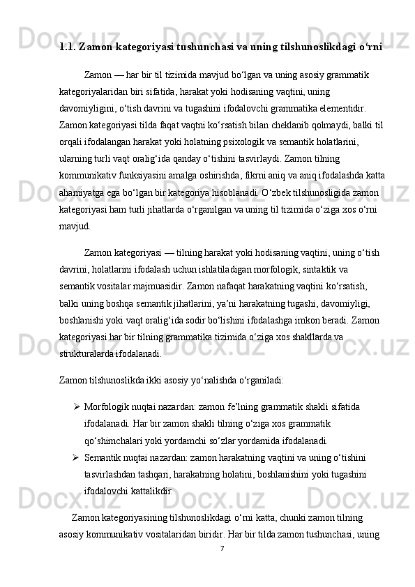 1.1. Zamon kategoriyasi tushunchasi va uning tilshunoslikdagi o‘rni 
Zamon — har bir til tizimida mavjud bo‘lgan va uning asosiy grammatik 
kategoriyalaridan biri sifatida, harakat yoki hodisaning vaqtini, uning 
davomiyligini, o‘tish davrini va tugashini ifodalovchi grammatika elementidir. 
Zamon kategoriyasi tilda faqat vaqtni ko‘rsatish bilan cheklanib qolmaydi, balki til
orqali ifodalangan harakat yoki holatning psixologik va semantik holatlarini, 
ularning turli vaqt oralig‘ida qanday o‘tishini tasvirlaydi. Zamon tilning 
kommunikativ funksiyasini amalga oshirishda, fikrni aniq va aniq ifodalashda katta
ahamiyatga ega bo‘lgan bir kategoriya hisoblanadi. O‘zbek tilshunosligida zamon 
kategoriyasi ham turli jihatlarda o‘rganilgan va uning til tizimida o‘ziga xos o‘rni 
mavjud.
Zamon kategoriyasi — tilning harakat yoki hodisaning vaqtini, uning o‘tish 
davrini, holatlarini ifodalash uchun ishlatiladigan morfologik, sintaktik va 
semantik vositalar majmuasidir. Zamon nafaqat harakatning vaqtini ko‘rsatish, 
balki uning boshqa semantik jihatlarini, ya’ni harakatning tugashi, davomiyligi, 
boshlanishi yoki vaqt oralig‘ida sodir bo‘lishini ifodalashga imkon beradi. Zamon 
kategoriyasi har bir tilning grammatika tizimida o‘ziga xos shakllarda va 
strukturalarda ifodalanadi.
Zamon tilshunoslikda ikki asosiy yo‘nalishda o‘rganiladi:
 Morfologik nuqtai nazar dan: zamon fe’lning grammatik shakli sifatida 
ifodalanadi. Har bir zamon shakli tilning o‘ziga xos grammatik 
qo‘shimchalari yoki yordamchi so‘zlar yordamida ifodalanadi.
 Semantik nuqtai nazar dan: zamon harakatning vaqtini va uning o‘tishini 
tasvirlashdan tashqari, harakatning holatini, boshlanishini yoki tugashini 
ifodalovchi kattalikdir.
Zamon kategoriyasining tilshunoslikdagi o‘rni katta, chunki zamon tilning 
asosiy kommunikativ vositalaridan biridir. Har bir tilda zamon tushunchasi, uning 
7 