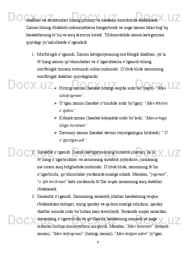 shakllari va strukturalari tilning ijtimoiy va madaniy kontekstida shakllanadi. 
Zamon tilning ifodalash imkoniyatlarini kengaytiradi va unga zamon bilan bog‘liq 
harakatlarning to‘liq va aniq tasvirini beradi. Tilshunoslikda zamon kategoriyasi 
quyidagi yo‘nalishlarda o‘rganiladi:
1. Morfologik o‘rganish : Zamon kategoriyasining morfologik shakllari, ya’ni 
fe’lning zamon qo‘shimchalari va o‘zgarishlarini o‘rganish tilning 
morfologik tizimini tushunish uchun muhimdir. O‘zbek tilida zamonning 
morfologik shakllari quyidagilardir:
 Hozirgi zamon  (harakat hozirgi vaqtda sodir bo‘lyapti): “ Men 
ishlayapman” .
 O‘tgan zamon  (harakat o‘tmishda sodir bo‘lgan): “ Men kitobni 
o‘qidim” .
 Kelajak zamon  (harakat kelajakda sodir bo‘ladi): “ Men ertaga 
ishga boraman” .
 Davomiy zamon  (harakat davom etayotganligini bildiradi): “ U 
o‘qiyotgan edi”.
2. Sintaktik o‘rganish : Zamon kategoriyasining sintaktik jihatlari, ya’ni 
fe’lning o‘zgartirishlari va zamonning sintaktik joylashuvi, jumlaning 
ma’nosini aniq belgilashda muhimdir. O‘zbek tilida, zamonning fe’lni 
o‘zgartirishi, qo‘shimchalar yordamida amalga oshadi. Masalan,  “ yapman ” , 
“ o‘qib turibman ”  kabi yordamchi fe’llar orqali zamonning aniq shakllari 
ifodalanadi.
3. Semantik o‘rganish : Zamonning semantik jihatlari harakatning vaqtini 
ifodalashdan tashqari, uning qanday va qachon amalga oshishini, qanday 
shartlar asosida sodir bo‘lishini ham tasvirlaydi. Semantik nuqtai nazardan, 
zamonning o‘zgartirilishi va qo‘llanishi harakatning maqsadi va unga 
nisbatan boshqa xususiyatlarni aniqlaydi. Masalan,  “ Men kutaman ”  (kelajak 
zamon),  “ Men kutyapman ”  (hozirgi zamon),  “ Men kutgan edim ”  (o‘tgan 
8
