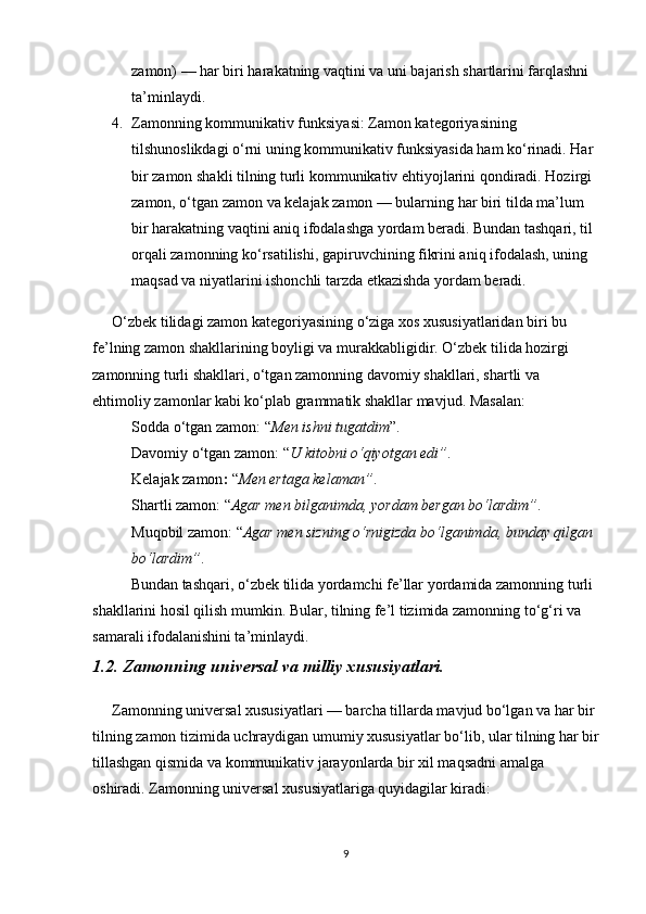 zamon) — har biri harakatning vaqtini va uni bajarish shartlarini farqlashni 
ta’minlaydi.
4. Zamonning kommunikativ funksiyasi : Zamon kategoriyasining 
tilshunoslikdagi o‘rni uning kommunikativ funksiyasida ham ko‘rinadi. Har 
bir zamon shakli tilning turli kommunikativ ehtiyojlarini qondiradi. Hozirgi 
zamon, o‘tgan zamon va kelajak zamon — bularning har biri tilda ma’lum 
bir harakatning vaqtini aniq ifodalashga yordam beradi. Bundan tashqari, til 
orqali zamonning ko‘rsatilishi, gapiruvchining fikrini aniq ifodalash, uning 
maqsad va niyatlarini ishonchli tarzda etkazishda yordam beradi.
O‘zbek tilidagi zamon kategoriyasining o‘ziga xos xususiyatlaridan biri bu 
fe’lning zamon shakllarining boyligi va murakkabligidir. O‘zbek tilida hozirgi 
zamonning turli shakllari, o‘tgan zamonning davomiy shakllari, shartli va 
ehtimoliy zamonlar kabi ko‘plab grammatik shakllar mavjud. Masalan:
Sodda o‘tgan zamon : “ Men ishni tugatdim ”.
Davomiy o‘tgan zamon : “ U kitobni o‘qiyotgan edi” .
Kelajak zamon :  “ Men ertaga kelaman” .
Shartli zamon : “ Agar men bilganimda, yordam bergan bo‘lardim” .
Muqobil zamon : “ Agar men sizning o‘rnigizda bo‘lganimda, bunday qilgan 
bo‘lardim” .
Bundan tashqari, o‘zbek tilida yordamchi fe’llar yordamida zamonning turli 
shakllarini hosil qilish mumkin. Bular, tilning fe’l tizimida zamonning to‘g‘ri va 
samarali ifodalanishini ta’minlaydi.
1.2. Zamonning universal va milliy xususiyatlari.                                   
Zamonning universal xususiyatlari — barcha tillarda mavjud bo‘lgan va har bir 
tilning zamon tizimida uchraydigan umumiy xususiyatlar bo‘lib, ular tilning har bir
tillashgan qismida va kommunikativ jarayonlarda bir xil maqsadni amalga 
oshiradi. Zamonning universal xususiyatlariga quyidagilar kiradi:
9 