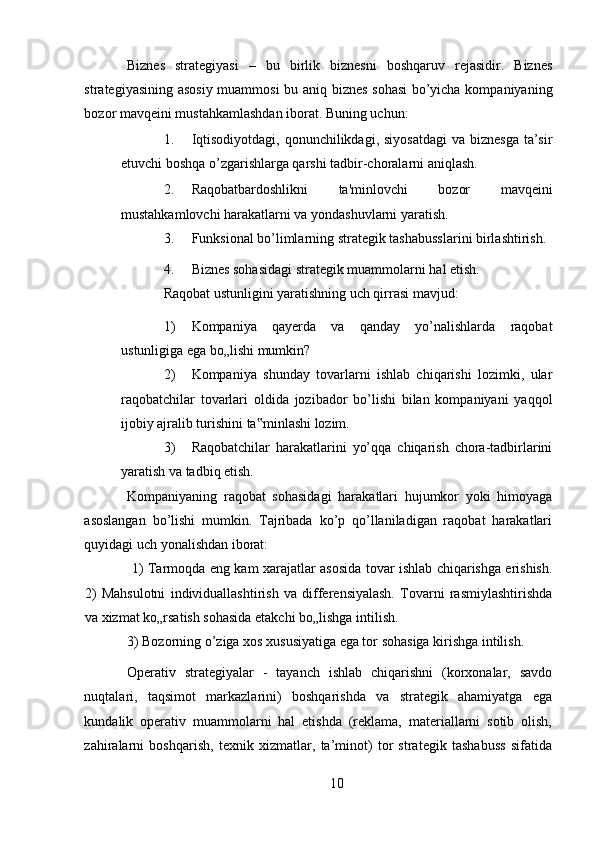 Biznes   strategiyasi   –   bu   birlik   biznesni   boshqaruv   rejasidir.   Biznes
strategiyasining asosiy  muammosi  bu aniq biznes sohasi  bo’yicha kompaniyaning
bozor mavqeini mustahkamlashdan iborat. Buning uchun: 
1. Iqtisodiyotdagi,  qonunchilikdagi, siyosatdagi  va biznesga  ta’sir
etuvchi boshqa o’zgarishlarga qarshi tadbir-choralarni aniqlash. 
2. Raqobatbardoshlikni   ta'minlovchi   bozor   mavqeini
mustahkamlovchi harakatlarni va yondashuvlarni yaratish. 
3. Funksional bo’limlarning strategik tashabusslarini birlashtirish. 
4. Biznes sohasidagi strategik muammolarni hal etish. 
Raqobat ustunligini yaratishning uch qirrasi mavjud: 
1) Kompaniya   qayerda   va   qanday   yo’nalishlarda   raqobat
ustunligiga ega bo„lishi mumkin? 
2) Kompaniya   shunday   tovarlarni   ishlab   chiqarishi   lozimki,   ular
raqobatchilar   tovarlari   oldida   jozibador   bo’lishi   bilan   kompaniyani   yaqqol
ijobiy ajralib turishini ta minlashi lozim. ‟
3) Raqobatchilar   harakatlarini   yo’qqa   chiqarish   chora-tadbirlarini
yaratish va tadbiq etish. 
Kompaniyaning   raqobat   sohasidagi   harakatlari   hujumkor   yoki   himoyaga
asoslangan   bo’lishi   mumkin.   Tajribada   ko’p   qo’llaniladigan   raqobat   harakatlari
quyidagi uch yonalishdan iborat: 
  1) Tarmoqda eng kam xarajatlar asosida tovar ishlab chiqarishga erishish.
2)   Mahsulotni   individuallashtirish   va   differensiyalash.   Tovarni   rasmiylashtirishda
va xizmat ko„rsatish sohasida etakchi bo„lishga intilish. 
3) Bozorning o’ziga xos xususiyatiga ega tor sohasiga kirishga intilish. 
Operativ   strategiyalar   -   tayanch   ishlab   chiqarishni   (korxonalar,   savdo
nuqtalari,   taqsimot   markazlarini)   boshqarishda   va   strategik   ahamiyatga   ega
kundalik   operativ   muammolarni   hal   etishda   (reklama,   materiallarni   sotib   olish,
zahiralarni   boshqarish,   texnik   xizmatlar,   ta’minot)   tor   strategik   tashabuss   sifatida
10