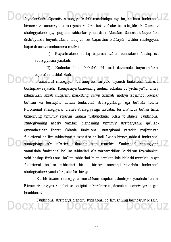 foydalaniladi.   Operativ   strategiya   kichik   masshtabga   ega   bo„lsa   ham   funksional
biznesni va umumiy biznes rejasini muhim tushunchalar bilan to„ldiradi. Operativ
strategiyalarni   quyi   pog’ona  rahbarlari  yaratadilar.  Masalan:  Santexnik  buyumlari
distribyuteri   buyurtmalarni   aniq   va   tez   bajarishni   xohlaydi.   Ushbu   strategiyani
bajarish uchun omborxona mudiri: 
1) Buyurtmalarni   to’liq   bajarish   uchun   zahiralarni   boshqarish
strategiyasini yaratadi. 
2) Xodimlar   bilan   kelishib   24   soat   davomida   buyurtmalarni
bajarishni tashkil etadi. 
Funksional   strategiya   -   bu   aniq   bo„lim   yoki   tayanch   funksional   biznesni
boshqaruv rejasidir. Kompaniya biznesning muhim sohalari bo’yicha ya ni: ilmiy‟
izlanishlar,   ishlab   chiqarish,   marketing,   servis   xizmati,   moliya   taqsimoti,   kadrlar
bo’limi   va   boshqalar   uchun   funksional   strategiyalarga   ega   bo’lishi   lozim.
Funksional   strategiyalar   biznes   strategiyasiga   nisbatan   tor   ma’noda   bo’lsa   ham,
biznesning   umumiy   rejasini   muhim   tushunchalar   bilan   to’ldiradi.   Funksional
strategiyaning   asosiy   vazifasi   biznesning   umumiy   strategiyasini   qo’llab-
quvvatlashdan   iborat.   Odatda   funksional   strategiyani   yaratish   majburiyati
funksional   bo’lim   rahbariyati   zimmasida   bo’ladi.  Lekin  biznes   rahbari   funksional
strategiyaga   o’z   ta sirini   o’tkazishi   ham   mumkin.   Funksional   strategiyani	
‟
yaratishda   funksional   bo’lim   rahbarlari   o’z   yordamchilari   kuchidan   foydalanishi
yoki boshqa funksional bo’lim rahbarlari bilan hamkorlikda ishlashi mumkin. Agar
funksional   bo„lim   rahbarlari   bir   -   biridan   mustaqil   ravishda   funksional
strategiyalarni yaratsalar, ular bir-biriga 
Kuchli   biznes   strategiyasi   mustahkam   raqobat   ustunligini   yaratishi   lozim.
Biznes   strategiyasi   raqobat   ustunligini   ta minlamasa,   demak   u   kuchsiz   yaratilgan	
‟
hisoblanadi. 
Funksional strategiya biznesni funksional bo’limlarining boshqaruv rejasini
11