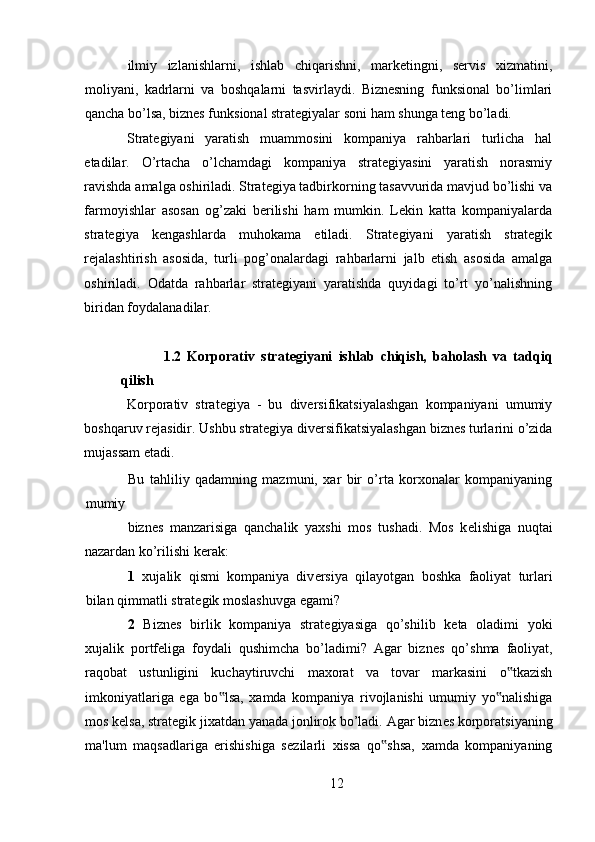ilmiy   izlanishlarni,   ishlab   chiqarishni,   marketingni,   servis   xizmatini,
moliyani,   kadrlarni   va   boshqalarni   tasvirlaydi.   Biznesning   funksional   bo’limlari
qancha bo’lsa, biznes funksional strategiyalar soni ham shunga teng bo’ladi. 
Strategiyani   yaratish   muammosini   kompaniya   rahbarlari   turlicha   hal
etadilar.   O’rtacha   o’lchamdagi   kompaniya   strategiyasini   yaratish   norasmiy
ravishda amalga oshiriladi. Strategiya tadbirkorning tasavvurida mavjud bo’lishi va
farmoyishlar   asosan   og’zaki   berilishi   ham   mumkin.   Lekin   katta   kompaniyalarda
strategiya   kengashlarda   muhokama   etiladi.   Strategiyani   yaratish   strategik
rejalashtirish   asosida,   turli   pog’onalardagi   rahbarlarni   jalb   etish   asosida   amalga
oshiriladi.   Odatda   rahbarlar   strategiyani   yaratishda   quyidagi   to’rt   yo’nalishning
biridan foydalanadilar. 
1.2   Korporativ   strat е giyani   ishlab   chiqish,   baholash   va   tadqiq
qilish
Korporativ   strategiya   -   bu   diversifikatsiyalashgan   kompaniyani   umumiy
boshqaruv rejasidir. Ushbu strategiya diversifikatsiyalashgan biznes turlarini o’zida
mujassam etadi. 
Bu   tahliliy   qadamning   mazmuni,   xar   bir   o’rta   korxonalar   kompaniyaning
mumiy 
bizn е s   manzarisiga   qanchalik   yaxshi   mos   tushadi.   Mos   k е lishiga   nuqtai
nazardan ko’rilishi k е rak: 
1   xujalik   qismi   kompaniya   div е rsiya   qilayotgan   boshka   faoliyat   turlari
bilan qimmatli strat е gik moslashuvga egami? 
2   Bizn е s   birlik   kompaniya   strat е giyasiga   qo’shilib   k е ta   oladimi   yoki
xujalik   portf е liga   foydali   qushimcha   bo’ladimi?   Agar   bizn е s   qo’shma   faoliyat,
raqobat   ustunligini   kuchaytiruvchi   maxorat   va   tovar   markasini   o tkazish‟
imkoniyatlariga   ega   bo lsa,   xamda   kompaniya   rivojlanishi   umumiy   yo nalishiga	
‟ ‟
mos k е lsa, strat е gik jixatdan yanada jonlirok bo’ladi. Agar bizn е s korporatsiyaning
ma'lum   maqsadlariga   erishishiga   s е zilarli   xissa   qo shsa,   xamda   kompaniyaning	
‟
12