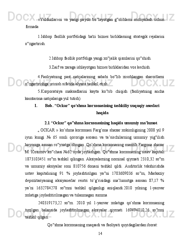 «Yulduzlar»ni   va   yangi   paydo   bo layotgan   g oliblarni   moliyalash   uchun‟ ‟
firmada 
1.Ishbop   faollik   portf е lidagi   ba'zi   bizn е s   birliklarning   strat е gik   r е jalarini
o zgartirish. 	
‟
2.Ishbop faollik portf е liga yangi xo jalik qismlarini qo shish. 	
‟ ‟
3.Zaif va zaraga ishlayotgan bizn е s birliklaridan vos k е chish. 
4.Faoliyatning   past   natijalarining   sababi   bo lib   xisoblangan   sharoitlarni	
‟
o zgartirishga urinish sifatida alyans tashkil etish. 	
‟
5.Korporatsiya   maksadlarini   kayta   ko rib   chiqish   (faoliyatning   ancha	
‟
kamtarona natijalariga yul tutish) 
I. Bob. “Ockar” qo’shma korxonasining tashkiliy xuquqiy asoslari
haqida
2.1 “Ockar” qo shma korxonasining haqida umumiy ma’lumot	
‟
«   OCKAR » ko’shma korxonasi Farg’ona shaxar xokimligining 2008 yil 9
iyun   kungi   №   65   sonli   qororiga   asosan   va   ta’sischilarning   umumiy   yig ilish	
‟
bayoniga asosan ro yxatga olingan. Qo’shma korxonaning manzili Fargona shaxar	
‟
M. Kosimov ko chasi №62 uyda joylashgan. Qo shma korxonaning ustav kapitali	
‟ ‟
1873103451 so m  tashkil  qilingan. Aksiyalarning nominal  qiymati 2310,32 so m
‟ ‟
va   umumiy   aksiyalar   soni   810756   donani   tashkil   qildi.   Auditorlik   tekshirishda
ustav   kapitalining   91   %   joylashtirilgan   ya ni   1703609036   so m,   Markaziy	
‟ ‟
depozitariyaning   aksiyanerlar   reistri   to’g’risidagi   ma’lumotga   asosan   87,17   %
ya’ni   1632784278   so mni   tashkil   qilganligi   aniqlandi.2010   yilning   1-yanvar	
‟
xolatiga joylashtirilmagan va tulanmagan summa 
240319173,22   so m.   2010   yil   1-yanvar   xolatiga   qo’shma   korxonaning	
‟
tuzilgan   balansida   joylashtirilmagan   aksiyalar   qiymati   169494010,26   so mni	
‟
tashkil qilgan. 
Qo shma korxonaning maqsadi va faoliyati quyidagilardan iborat: 	
‟
14
