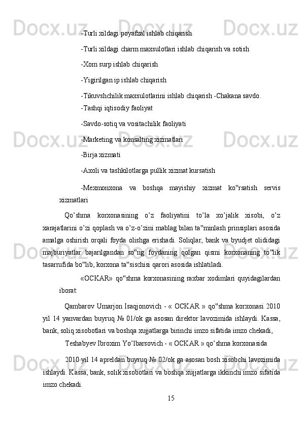 -Turli xildagi poyafzal ishlab chiqarish 
-Turli xildagi charm maxsulotlari ishlab chiqarish va sotish 
-Xom surp ishlab chiqarish 
-Yigirilgan ip ishlab chiqarish 
-Tikuvshchilik maxsulotlarini ishlab chiqarish -Chakana savdo. 
-Tashqi iqtisodiy faoliyat 
-Savdo-sotiq va vositachilik faoliyati 
-Marketing va konsalting xizmatlari 
-Birja xizmati 
-Axoli va tashkilotlarga pullik xizmat kursatish 
-Mexmonxona   va   boshqa   mayishiy   xizmat   ko rsatish   servis‟
xizmatlari 
Qo’shma   korxonasining   o’z   faoliyatini   to’la   xo’jalik   xisobi,   o’z
xarajatlarini o’zi qoplash va o’z-o’zini mablag bilan ta minlash prinsiplari asosida	
‟
amalga   oshirish   orqali   foyda   olishga   erishadi.   Soliqlar,  bank   va   byudjet   olididagi
majburiyatlar   bajarilgandan   so ng   foydaning   qolgan   qismi   korxonaning   to lik	
‟ ‟
tasarrufida bo lib, korxona ta sischisi qarori asosida ishlatiladi. 	
‟ ‟
«OCKAR»   qo shma   korxonasining   raxbar   xodimlari   quyidagilardan	
‟
iborat: 
Qambarov Umarjon Isaqjonovich  - « OCKAR  » qo shma  korxonasi  2010	
‟
yil  14  yanvardan buyruq №  01/ok  ga asosan  direktor   lavozimida  ishlaydi.  Kassa,
bank, soliq xisobotlari va boshqa xujjatlarga birinchi imzo sifatida imzo chekadi, 
Teshabyev Ibroxim Yo’lbarsovich - « OCKAR » qo’shma korxonasida 
2010 yil 14 apreldan buyruq № 02/ok ga asosan bosh xisobchi lavozimida
ishlaydi. Kassa, bank, solik xisobotlari va boshqa xujjatlarga ikkinchi imzo sifatida
imzo chekadi.
15