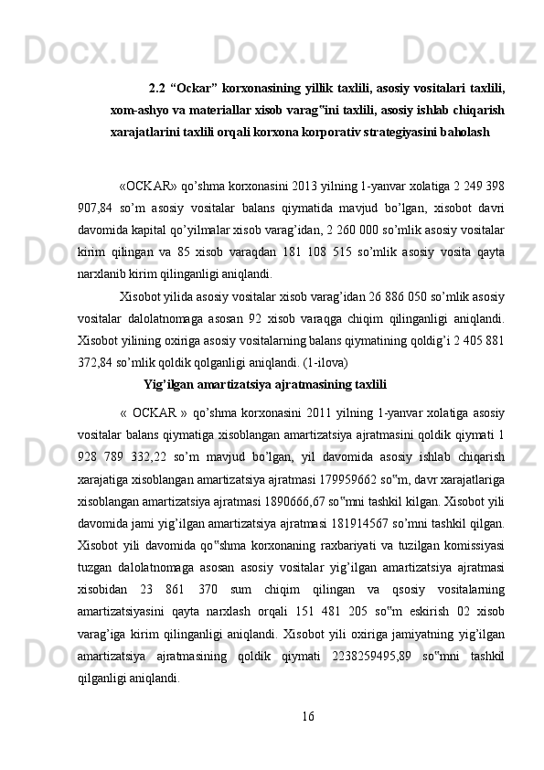 2.2   “Ockar”   korxonasining   yillik   taxlili,   asosiy   vositalari   taxlili,
xom-ashyo va materiallar xisob varag ini taxlili, asosiy ishlab chiqarish‟
xarajatlarini taxlili orqali korxona korporativ strategiyasini baholash
 
  «OCKAR»   qo’shma korxonasini 2013 yilning 1-yanvar xolatiga 2 249 398
907,84   so’m   asosiy   vositalar   balans   qiymatida   mavjud   bo’lgan,   xisobot   davri
davomida kapital qo’yilmalar xisob varag’idan, 2 260 000 so’mlik asosiy vositalar
kirim   qilingan   va   85   xisob   varaqdan   181   108   515   so’mlik   asosiy   vosita   qayta
narxlanib kirim qilinganligi aniqlandi. 
  Xisobot yilida asosiy vositalar xisob varag’idan 26 886 050 so’mlik asosiy
vositalar   dalolatnomaga   asosan   92   xisob   varaqga   chiqim   qilinganligi   aniqlandi.
Xisobot yilining oxiriga asosiy vositalarning balans qiymatining qoldig’i 2 405 881
372,84 so’mlik qoldik qolganligi aniqlandi. (1-ilova) 
Yig’ilgan amartizatsiya ajratmasining taxlili 
  «   OCKAR   »   qo’shma   korxonasini   2011   yilning   1-yanvar   xolatiga  asosiy
vositalar balans qiymatiga xisoblangan amartizatsiya ajratmasini qoldik qiymati 1
928   789   332,22   so’m   mavjud   bo’lgan,   yil   davomida   asosiy   ishlab   chiqarish
xarajatiga xisoblangan amartizatsiya ajratmasi 179959662 so m, davr xarajatlariga	
‟
xisoblangan amartizatsiya ajratmasi 1890666,67 so mni tashkil kilgan. Xisobot yili	
‟
davomida jami yig’ilgan amartizatsiya ajratmasi 181914567 so’mni tashkil qilgan.
Xisobot   yili   davomida   qo shma   korxonaning   raxbariyati   va   tuzilgan   komissiyasi	
‟
tuzgan   dalolatnomaga   asosan   asosiy   vositalar   yig’ilgan   amartizatsiya   ajratmasi
xisobidan   23   861   370   sum   chiqim   qilingan   va   qsosiy   vositalarning
amartizatsiyasini   qayta   narxlash   orqali   151   481   205   so m   eskirish   02   xisob	
‟
varag’iga   kirim   qilinganligi   aniqlandi.   Xisobot   yili   oxiriga   jamiyatning   yig’ilgan
amartizatsiya   ajratmasining   qoldik   qiymati   2238259495,89   so mni   tashkil	
‟
qilganligi aniqlandi.
16