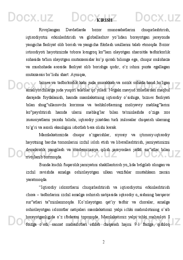 KIRISH
Rivojlangan   Davlatlarda   bozor   munosabatlarini   chuqurlashtirish,
iqtisodiyotni   erkinlashtirish   va   globallashuv   yo’lidan   borayotgan   jarayonda
yangicha faoliyat olib borish va yangicha fikrlash usullarini talab etmoqda. Bozor
istisodiyoti   hayotimizda   tobora   k е ngroq   ko lam   olayotgan   sharoitda   tadbirkorlik‟
sohasida ta'lim olayotgan mutaxassislar ko’p qirrali bilimga ega, chuqur mulohaza
va   mushohada   asosida   faoliyat   olib   borishga   qodir,   o’z   ishini   puxta   egallagan
mutaxassis bo’lishi shart. Ayniqsa, 
bizn е s   va   tadbirkorlik   kabi   juda   murakkab   va   nozik   sohada   band   bo’lgan
amaliyotchilarga juda yuqori talablar qo’yiladi. N е gaki mavjud xolatlardan maqbul
darajada   foydalanish,   hamda   mamlakatning   iqtisodiy   o’sishiga,   bizn е s   faoliyati
bilan   shug ullanuvchi   korxona   va   tashkilotlarning   moliyaviy   mablag larini	
‟ ‟
ko payshtirish   hamda   ularni   mablag’lar   bilan   ta'minlashda   o’ziga   xos	
‟
xususiyatlarni   yaxshi   bilishi,   iqtisodiy   jixatdan   turli   xulosalar   chiqarish   ularning
to’g’ri va asosli ekanligini isbotlab b е ra olishi k е rak. 
Mamlakatimizda   chuqur   o’zgarishlar,   siyosiy   va   ijtimoiy-iqtisodiy
hayotning   barcha   tomonlarini   izchil   isloh   etish   va   liberallashtirish,   jamiyatimizni
demokratik   yangilash   va   modernizasiya   qilish   jarayonlari   jadal   sur atlar   bilan	
‟
rivojlanib bormoqda. 
Bunda kuchli fuqarolik jamiyatini shakllantirish yo„lida belgilab olingan va
izchil   ravishda   amalga   oshirilayotgan   ulkan   vazifalar   mustahkam   zamin
yaratmoqda.  
“Iqtisodiy   isloxotlarni   chuqurlashtirish   va   iqtisodiyotni   erkinlashtirish
chora – tadbirlarini izchil amalga oshirish natijasida iqtisodiy o„sishning barqaror
sur atlari   ta minlanmoqda.   Ko’rilayotgan   qat’iy   tadbir   va   choralar,   amalga	
‟ ‟
oshirilayotgan   isloxotlar   natijalari   mamlakatimiz   yalpi   ichki   mahsulotining   o’sib
borayotganligida   o’z   ifodasini   topmoqda.   Mamlakatimiz   yalpi   ichki   mahsuloti   8
foizga   o’sdi,   sanoat   mahsulotlari   ishlab   chiqarish   hajmi   9.1   foizga,   qishloq
2