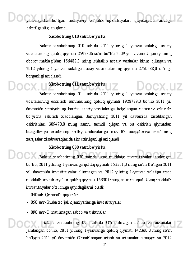 yanvargacha   bo’lgan   moliyaviy   xo’jalik   operatsiyalari   quyidagicha   amalga
oshirilganligi aniqlandi. 
Xisobotning 010 satri bo’yicha 
Balans   xisobotining   010   satrida   2011   yilning   1   yanvar   xolatiga   asosiy
vositalarning qoldiq qiymati 2593806 so'm bo lib 2009 yil davomida jamiyatning‟
oborot   mablag’idan   156482,0   ming   ishlatilib   asosiy   vositalar   kirim   qilingan   va
2012   yilning   1   yanvar   xolatiga   asosiy   vosmitalarning   qiymati   2750288,0   so’mga
borganligi aniqlandi. 
Xisobotning 011 satri bo’yicha 
Balans   xisobotining   011   satrida   2011   yilning   1   yanvar   xolatiga   asosiy
vositalarning   eskrirish   summasining   qoldiq   qiymati   1928789,0   bo lib   2011   yil	
‟
davomida   jamiyatning   barcha   asosiy   vositalariga   belgilangan   normativ   eskirishi
bo’yicha   eskirish   xisoblangan.   Jamiyatning   2011   yil   davomida   xisoblangan
eskirishlari   309470,0   ming   sumni   tashkil   qilgan   va   bu   eskirish   qiymatlari
buxgalteriya   xisobining   milliy   andozalariga   muvofik   buxgalteriya   xisobining
xarajatlar xisobvaraqlarida aks ettirilganligi aniqlandi. 
Xisobotning 030 satri bo’yicha 
Balans   xisobotining   030   satrida   uzoq   muddatgi   investitsiyalar   jamlangan
bo’lib, 2011 yilning 1-yanvariga qoldiq qiymati 153301,0 ming so’m Bo’lgan 2011
yil   davomida   investitsiyalar   olinmagan   va   2012   yilning   1-yanvar   xolatiga   uzoq
muddatli investitsiyalari qoldiq qiymati 153301 ming so’m mavjud. Uzoq muddatli
investitsiyalar o’z ichiga quyidagilarni oladi; 
- 040satr-Qimmatli qog'ozlar 
- 050 satr-Shuba xo’jalik jamiyatlariga investitsiyalar 
- 090 satr-O’rnatilmagan asbob va uskunalar 
  Balans   xisobotining   090   satrida   O rnatilmagan   asbob   va   uskunalar	
‟
jamlangan   bo lib,   2011   yilning   1-yanvariga   qoldiq   qiymati   142360,0   ming   so’m	
‟
bo’lgan   2011   yil   davomida   O’rnatilmagan   asbob   va   uskunalar   olmagan   va   2012
21