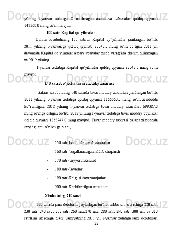 yilning   1-yanvar   xolatiga   O’rnatilmagan   asbob   va   uskunalar   qoldiq   qiymati
142360,0 ming so’m mavjud. 
           100 satr-Kapital qo’yilmalar 
Balans   xisobotining   100   satrida   Kapital   qo yilmalar   jamlangan   bo lib,‟ ‟
2011   yilning   1-yanvariga   qoldiq   qiymati   82043,0   ming   so’m   bo’lgan   2011   yil
davomida Kapital  qo’yilmalar  asosiy  vositalar  xisob varag’iga chiqim  qilinmagan
va 2012 yilning 
1-yanvar   xolatiga   Kapital   qo’yilmalar   qoldiq   qiymati   82043,0   ming   so’m
mavjud. 
140 satri bo’yicha tavar moddiy zaxirasi 
  Balans xisobotining 140 satrida tavar moddiy zaxiralari jamlangan bo’lib,
2011   yilning   1-yanvar   xolatiga   qoldiq   qiymati   1166560,0   ming   so’m   xisobotda
ko rsatilgan,   2012   yilning   1-yanvar   xolatiga   tovar   moddiy   zaxiralari   699387,0	
‟
ming so’mga oshgan bo’lib, 2012 yilning 1-yanvar xolatiga tavar moddiy boyliklar
qoldiq qiymati 1865947,0 ming mavjud. Tavar moddiy zaxirasi  balans xisobotida
quyidgilarni o’z ichiga oladi; 
- 150 satr-Ishlab chiqarish zaxiralari 
- 160 satr-Tugallanmagan ishlab chiqarish 
- 170 satr-Tayyor maxsulot 
- 180 satr-Tavarlar 
- 190 satr-Kelgusi davr xarajatlari 
- 200 satr-Kechiktirilgan xarajatlar 
Xisobotning 210 satri  
210 satrida jami debitorlar joylashgan bo’lib, ushbu satr o’z ichiga 220 satr,
230  satr,  240  satr,  250  satr,  260  satr,270  satr,   280  satr,  290  satr,  300  satr  va  310
satrlarni   uz   ichiga   oladi.   Jamiyatning   2011   yil   1-yanvar   xolatiga   jami   debitorlari
22