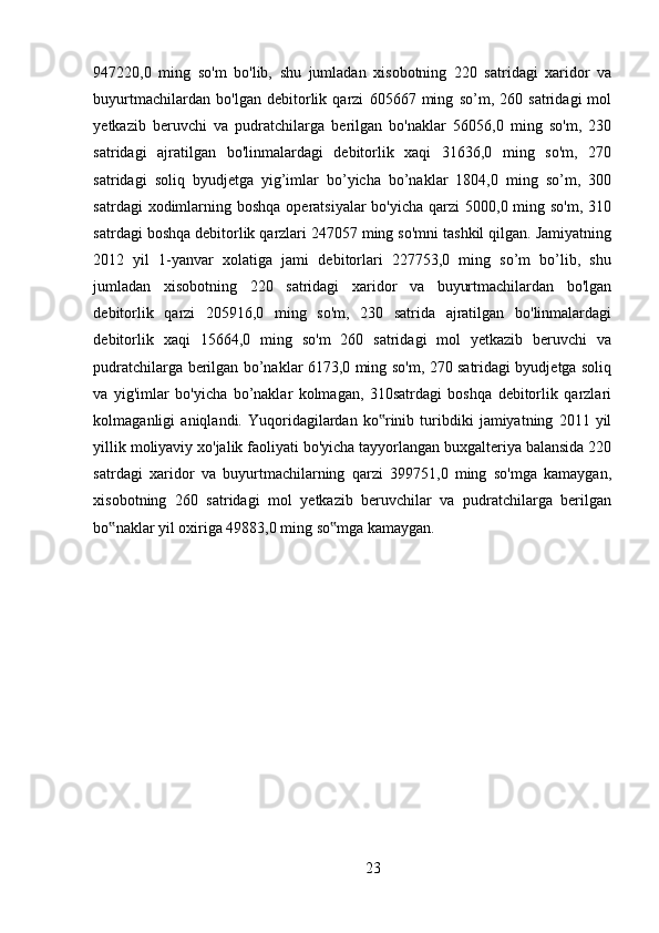947220,0   ming   so'm   bo'lib,   shu   jumladan   xisobotning   220   satridagi   xaridor   va
buyurtmachilardan   bo'lgan   debitorlik   qarzi   605667   ming   so’m,   260   satridagi   mol
yetkazib   beruvchi   va   pudratchilarga   berilgan   bo'naklar   56056,0   ming   so'm,   230
satridagi   ajratilgan   bo'linmalardagi   debitorlik   xaqi   31636,0   ming   so'm,   270
satridagi   soliq   byudjetga   yig’imlar   bo’yicha   bo’naklar   1804,0   ming   so’m,   300
satrdagi  xodimlarning boshqa  operatsiyalar  bo'yicha  qarzi  5000,0 ming so'm,  310
satrdagi boshqa debitorlik qarzlari 247057 ming so'mni tashkil qilgan. Jamiyatning
2012   yil   1-yanvar   xolatiga   jami   debitorlari   227753,0   ming   so’m   bo’lib,   shu
jumladan   xisobotning   220   satridagi   xaridor   va   buyurtmachilardan   bo'lgan
debitorlik   qarzi   205916,0   ming   so'm,   230   satrida   ajratilgan   bo'linmalardagi
debitorlik   xaqi   15664,0   ming   so'm   260   satridagi   mol   yetkazib   beruvchi   va
pudratchilarga berilgan bo’naklar 6173,0 ming so'm, 270 satridagi byudjetga soliq
va   yig'imlar   bo'yicha   bo’naklar   kolmagan,   310satrdagi   boshqa   debitorlik   qarzlari
kolmaganligi   aniqlandi.   Yuqoridagilardan   ko rinib   turibdiki   jamiyatning   2011   yil‟
yillik moliyaviy xo'jalik faoliyati bo'yicha tayyorlangan buxgalteriya balansida 220
satrdagi   xaridor   va   buyurtmachilarning   qarzi   399751,0   ming   so'mga   kamaygan,
xisobotning   260   satridagi   mol   yetkazib   beruvchilar   va   pudratchilarga   berilgan
bo naklar yil oxiriga 49883,0 ming so mga kamaygan. 	
‟ ‟
23