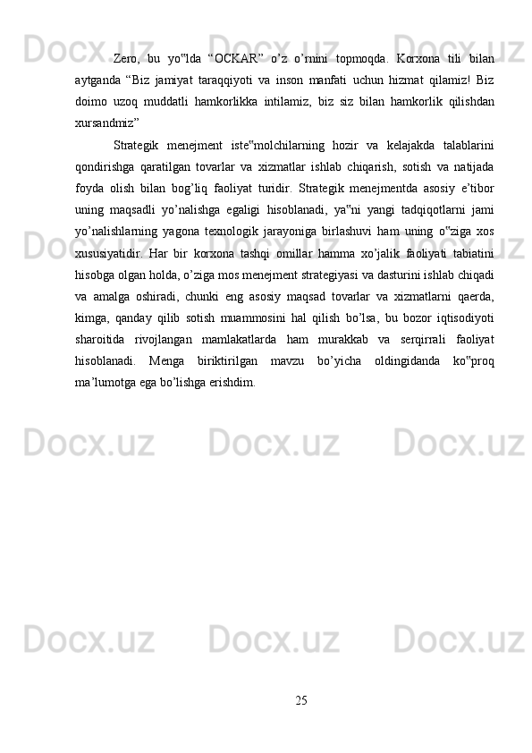 Zero ,   bu   yo ‟ lda   “ OCKAR ”   o ’ z   o ’ rnini   topmoqda .   Korxona   tili   bilan
aytganda   “ Biz   jamiyat   taraqqiyoti   va   inson   manfati   uchun   hizmat   qilamiz !   Biz
doimo   uzoq   muddatli   hamkorlikka   intilamiz ,   biz   siz   bilan   hamkorlik   qilishdan
xursandmiz ” 
Strategik   menejment   iste ‟ molchilarning   hozir   va   kelajakda   talablarini
qondirishga   qaratilgan   tovarlar   va   xizmatlar   ishlab   chiqarish ,   sotish   va   natijada
foyda   olish   bilan   bog ’ liq   faoliyat   turidir .   Strategik   menejmentda   asosiy   e ’ tibor
uning   maqsadli   yo ’ nalishga   egaligi   hisoblanadi ,   ya ‟ ni   yangi   tadqiqotlarni   jami
yo ’ nalishlarning   yagona   texnologik   jarayoniga   birlashuvi   ham   uning   o ‟ ziga   xos
xususiyatidir .   Har   bir   korxona   tashqi   omillar   hamma   xo ’ jalik   faoliyati   tabiatini
hisobga   olgan   holda ,  o ’ ziga   mos   menejment   strategiyasi   va   dasturini   ishlab   chiqadi
va   amalga   oshiradi ,   chunki   eng   asosiy   maqsad   tovarlar   va   xizmatlarni   qaerda ,
kimga ,   qanday   qilib   sotish   muammosini   hal   qilish   bo ’ lsa ,   bu   bozor   iqtisodiyoti
sharoitida   rivojlangan   mamlakatlarda   ham   murakkab   va   serqirrali   faoliyat
hisoblanadi .   Menga   biriktirilgan   mavzu   bo ’ yicha   oldingidanda   ko ‟ proq
ma ’ lumotga   ega   bo ’ lishga   erishdim . 
25