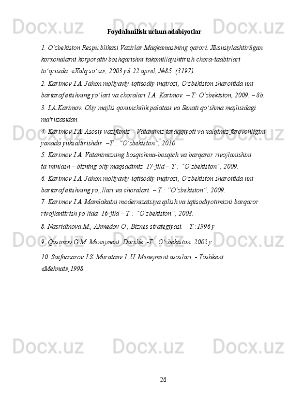 Foydalanilish   uchun   adabiyotlar
1. O’zb е kiston R е spu blikasi Vazirlar Maqkamasining qarori. Xususiylashtirilgan 
korxonalarni korporativ boshqarishni takomillayshtirish chora-tadbirlari 
to’qrisida.  « Xalq   so ’ zi », 2003  yil  22  apr е l , №85. (3197).
2.  Karimov   I . A .  Jahon   moliyaviy - iqtisodiy   inqirozi ,  O ’ zbekiston   sharoitida   uni  
bartaraf   etishning   yo ’ lari   va   choralari   I . A .  Karimov . –  T :  O ’ zbekiston , 2009. – 8 b . 
3.  I . A . Karimov .  Oliy   majlis   qonunchilik   palatasi   va   S е nati   qo ’ shma   majlisidagi  
ma ' ruzasidan  
4.  Karimov   I . A .  Asosiy   vazifamiz  –  Vatanimiz   taraqqiyoti   va   xalqimiz   farovonligini  
yanada   yuksaltirishdir .  – T .: “ O ’ zbekiston ”, 2010 
5.  Karimov   I . A .  Vatanimizning   bosqichma - bosqich   va   barqaror   rivojlanishini  
ta ’ minlash  –  bizning   oliy   maqsadimiz . 17- jild  –  T .: “ O ’ zbekiston ”, 2009. 
6.  Karimov   I . A .  Jahon   moliyaviy - iqtisodiy   inqirozi ,  O ’ zbekiston   sharoitida   uni  
bartaraf   etishning   yo „ llari   va   choralari . –  T .: “ O ’ zbekiston ”, 2009. 
7. Karimov I.A. Mamlakatni modernizatsiya qilish va iqtisodiyotimizni barqaror 
rivojlantirish yo’lida. 16-jild – T.: “O’zbekiston”, 2008. 
8. Nasridinova M., Ahmedov O., Biznes strategiyasi. - T.:1996 y 
9. Qosimov G.M. Menejment. Darslik. -T.: O’zbekiston. 2002 y 
10. Saifnazarov I.S. Murataev I. U. Menejment asoslari. - Toshkent: 
«Mehnat»,1998 
 
26 