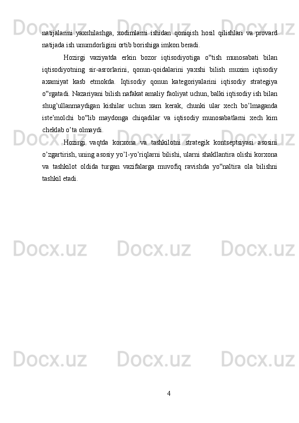 natijalarini   yaxshilashga,   xodimlarni   ishidan   qoniqish   hosil   qilishlari   va   provard
natijada ish unumdorligini ortib borishiga imkon beradi. 
Hozirgi   vaziyatda   erkin   bozor   iqtisodiyotiga   o tish   munosabati   bilan‟
iqtisodiyotning   sir-asrorlarini,   qonun-qoidalarini   yaxshi   bilish   muxim   iqtisodiy
axamiyat   kasb   etmokda.   Iqtisodiy   qonun   kategoriyalarini   iqtisodiy   strategiya
o rgatadi. Nazariyani bilish nafakat amaliy faoliyat uchun, balki iqtisodiy ish bilan	
‟
shug’ullanmaydigan   kishilar   uchun   xam   kerak,   chunki   ular   xech   bo’lmaganda
iste’molchi   bo lib   maydonga   chiqadilar   va   iqtisodiy   munosabatlarni   xech   kim	
‟
cheklab o’ta olmaydi. 
Hozirgi   vaqtda   korxona   va   tashkilotni   strategik   kontseptsiyasi   asosini
o’zgartirish, uning asosiy yo’l-yo’riqlarni bilishi, ularni shakllantira olishi korxona
va   tashkilot   oldida   turgan   vazifalarga   muvofiq   ravishda   yo naltira   ola   bilishni	
‟
tashkil etadi. 
4