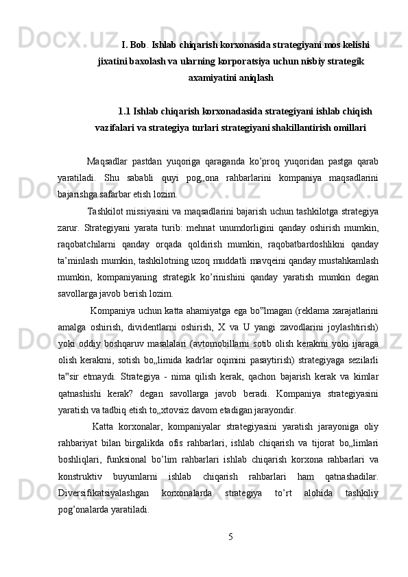 I. Bob .  Ishlab chiqarish korxonasida strat е giyani mos k е lishi
jixatini baxolash va ularning korporatsiya uchun nisbiy strat е gik
axamiyatini aniqlash
1.1 Ishlab chiqarish korxonadasida strategiyani ishlab chiqish
vazifalari va strategiya turlari strategiyani shakillantirish omillari
Maqsadlar   pastdan   yuqoriga   qaraganda   ko’proq   yuqoridan   pastga   qarab
yaratiladi.   Shu   sababli   quyi   pog„ona   rahbarlarini   kompaniya   maqsadlarini
bajarishga safarbar etish lozim.  
Tashkilot missiyasini va maqsadlarini bajarish uchun tashkilotga strategiya
zarur.   Strategiyani   yarata   turib:   mehnat   unumdorligini   qanday   oshirish   mumkin,
raqobatchilarni   qanday   orqada   qoldirish   mumkin,   raqobatbardoshlikni   qanday
ta’minlash mumkin, tashkilotning uzoq muddatli mavqeini qanday mustahkamlash
mumkin,   kompaniyaning   strategik   ko’rinishini   qanday   yaratish   mumkin   degan
savollarga javob berish lozim. 
  Kompaniya uchun katta ahamiyatga ega bo lmagan (reklama xarajatlarini‟
amalga   oshirish,   dividentlarni   oshirish,   X   va   U   yangi   zavodlarini   joylashtirish)
yoki  oddiy  boshqaruv masalalari  (avtomobillarni   sotib  olish  kerakmi   yoki  ijaraga
olish   kerakmi,   sotish   bo„limida   kadrlar   oqimini   pasaytirish)   strategiyaga   sezilarli
ta sir   etmaydi.   Strategiya   -   nima   qilish   kerak,   qachon   bajarish   kerak   va   kimlar	
‟
qatnashishi   kerak?   degan   savollarga   javob   beradi.   Kompaniya   strategiyasini
yaratish va tadbiq etish to„xtovsiz davom etadigan jarayondir. 
  Katta   korxonalar,   kompaniyalar   strategiyasini   yaratish   jarayoniga   oliy
rahbariyat   bilan   birgalikda   ofis   rahbarlari,   ishlab   chiqarish   va   tijorat   bo„limlari
boshliqlari,   funksional   bo’lim   rahbarlari   ishlab   chiqarish   korxona   rahbarlari   va
konstruktiv   buyumlarni   ishlab   chiqarish   rahbarlari   ham   qatnashadilar.
Diversifikatsiyalashgan   korxonalarda   strategiya   to’rt   alohida   tashkiliy
pog’onalarda yaratiladi. 
5 