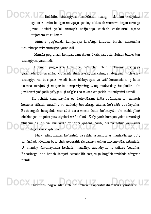 Tashkilot   strategiyasi   tashkilotni   hozirgi   holatidan   kelajakda
egallashi   lozim   bo’lgan   mavqega   qanday   o’tkazish   mumkin   degan   savolga
javob   berishi   ya ni   strategik   natijalarga   erishish   vositalarini   o„zida‟
mujassam etishi lozim. 
  Birinchi   pog’onada   kompaniya   tarkibiga   kiruvchi   barcha   korxonalar
uchunkorporativ strategiya yaratiladi. 
 Ikkinchi pog’onada kompaniyani diversifikatsiyalovchi alohida biznes turi
strategiyasi yaratiladi. 
  Uchinchi   pog„onada   funksional   bo’limlar   uchun   funksional   strategiya
yaratiladi.   Bunga   ishlab   chiqarish   strategiyasi,   marketing   strategiyasi,   moliyaviy
strategiya   va   boshqalar   kiradi   bilan   ishlayotgan   va   zaif   korxonalarning   katta
xajmda   mavjudligi   natijasida   kompaniyaning   uzoq   muddatdagi   istiqbollari   o’z
jozibasini yo qotib qo yganligi to’g’risida xulosa chiqarish imkoniyatini b	
‟ ‟ е radi.
Ko’pchilik   kompaniyalar   oz   faoliyatlarini   katta   bo’lmagan   tor   ixtisosli
korxona   sifatida   maxalliy   va   xududiy   bozorlarga   xizmat   ko’rsatib   boshlaydilar.
Boshlangich   bosqichda   maxsulot   assortim е nti   katta   bo’lmaydi,   o’z   mablag’lari
ch е klangan, raqobat pozitsiyalari zaif bo’ladi. Ko’p yosh kompaniyalar bozordagi
ulushini   oshirib   va   xaridorlar   e'tiborini   qozona   borib,   odatda   sotuv   xajmlarini
oshirishga xarakat qiladilar. 
    Narx,   sifat,   xizmat   ko’rsatish   va   r е klama   xaridorlar   manfaatlariga   bo’y
sundiriladi. K е yingi bosqichda g е ografik ekspansiya uchun imkoniyatlar axtariladi.
U   shunday   davomiylikda   k е chadi:   maxalliy,   xududiy-milliy-xalkaro   bozorlar.
Bozorlarga   kirib   borish   darajasi   r е ntab е llik   darajasiga   bog lik   ravishda   o zgarib	
‟ ‟
turadi. 
To’rtinchi pog’onada ishchi bo’limlarning operativ strategiyasi yaratiladi. 
6