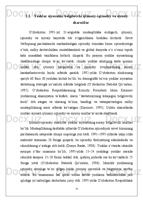 1.2. Yoshlar siyosatini belgilovchi ijtimoiy-iqtisodiy va siyosiy
sharoitlar
O‘zbekiston   1991-yil   31-avgustda   mustaqillikka   erishgach,   ijtimoiy,
iqtisodiy   va   siyosiy   hayotida   tub   o‘zgarishlarni   boshdan   kechirdi.   Sovet
Ittifoqining   parchalanishi   markazlashgan   iqtisodiy   tizimdan   bozor   iqtisodiyotiga
o‘tish,   milliy   davlatchilikni   mustahkamlash   va   global   dunyoda   o‘z   o‘rnini   topish
kabi   murakkab   vazifalarni   keltirib   chiqardi.   Bu   jarayon   yoshlar   siyosatining
shakllanishiga   chuqur   ta’sir   ko‘rsatdi,   chunki   yoshlar   aholining   katta   qismini
tashkil   etib,   ijtimoiy   barqarorlik   va   iqtisodiy   rivojlanishning   asosiy
harakatlantiruvchi   kuchi   sifatida   qaraldi.   1992-yilda   O‘zbekiston   aholisining
qariyb 60 foizi 30 yoshdan kichik bo‘lib, bu demografik bo‘risi yoshlar siyosatini
davlatning   strategik   yo‘nalishi   sifatida   belgiladi   (O‘zbekiston   Statistik   Qo‘mitasi,
1992).   O‘zbekiston   Respublikasining   Birinchi   Prezidenti   Islom   Karimov
yoshlarning   ahamiyatini   ta’kidlab,   ularni   “davlatimizning   kelajagini   belgilovchi
kuch”   deb   atagan   va   ularning   ta’limi,   bandligi   va   vatanparvarligini   milliy
mustaqillikning   asosi   sifatida   ko‘rsatgan   (Karimov,   1995).   Ushbu   sharoitlarda
yoshlar siyosati ijtimoiy-iqtisodiy va siyosiy omillar ta’sirida shakllandi.
Ijtimoiy-iqtisodiy  sharoitlar  yoshlar  siyosatining asosiy  belgilovchi  omillari
bo‘ldi. Mustaqillikning dastlabki yillarida O‘zbekiston iqtisodiyoti sovet tizimining
parchalanishi natijasida chuqur inqirozga yuz tutdi. 1991–1995-yillarda yalpi ichki
mahsulot   taxminan   20   foizga   qisqardi,   bu   iqtisodiy   faoliyatning   sekinlashishi   va
ishsizlikning o‘sishiga olib keldi (Dunyo Banki, 1996). Yoshlar o‘rtasida ishsizlik
ayniqsa   o‘tkir   muammo   bo‘lib,   1995-yilda   15–24   yoshdagi   yoshlar   orasida
ishsizlik darajasi  15–20 foizni tashkil etdi, qishloq joylarda esa bu ko‘rsatkich 25
foizga   yetdi   (O‘zbekiston   Statistik   Qo‘mitasi,   1996).   Ishsizlik   yoshlarning
iqtisodiy   ahvoliga   ta’sir   qilgan   holda   ijtimoiy   norozilik   va   migratsiya   xavfini
oshirdi.   Bu   muammoni   hal   qilish   uchun   davlat   yoshlarni   tadbirkorlikka   jalb
qilishga  yo‘naltirilgan  dasturlarni  joriy  etdi.  1995-yilda  O‘zbekiston  Respublikasi
11 
