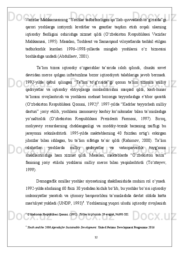 Vazirlar Mahkamasining “Yoshlar tadbirkorligini qo‘llab-quvvatlash to‘g‘risida”gi
qarori   yoshlarga   imtiyozli   kreditlar   va   grantlar   taqdim   etish   orqali   ularning
iqtisodiy   faolligini   oshirishga   xizmat   qildi   (O‘zbekiston   Respublikasi   Vazirlar
Mahkamasi, 1995). Masalan, Toshkent va Samarqand viloyatlarida tashkil etilgan
tadbirkorlik   kurslari   1996–1998-yillarda   minglab   yoshlarni   o‘z   biznesini
boshlashga undadi (Abdullaev, 2001).
Ta’lim   tizimi   iqtisodiy   o‘zgarishlar   ta’sirida   isloh   qilindi,   chunki   sovet
davridan   meros   qolgan   infratuzilma   bozor   iqtisodiyoti   talablariga   javob   bermadi.
1992-yilda   qabul   qilingan   “Ta’lim   to‘g‘risida”gi   qonun   ta’lim   tizimini   milliy
qadriyatlar   va   iqtisodiy   ehtiyojlarga   moslashtirishni   maqsad   qildi,   kasb-hunar
ta’limini   rivojlantirish   va   yoshlarni   mehnat   bozoriga   tayyorlashga   e’tibor   qaratdi
(O‘zbekiston   Respublikasi   Qonuni,   1992) 3
.  1997-yilda  “Kadrlar   tayyorlash   milliy
dasturi”   joriy   etilib,   yoshlarni   zamonaviy   kasbiy   ko‘nikmalar   bilan   ta’minlashga
yo‘naltirildi   (O‘zbekiston   Respublikasi   Prezidenti   Farmoni,   1997).   Biroq,
moliyaviy   resurslarning   cheklanganligi   va   moddiy-texnik   bazaning   zaifligi   bu
jarayonni   sekinlashtirdi.   1995-yilda   maktablarning   40   foizdan   ortig‘i   eskirgan
jihozlar   bilan   ishlagan,   bu   ta’lim   sifatiga   ta’sir   qildi   (Rahimov,   2000).   Ta’lim
islohotlari   yoshlarda   milliy   qadriyatlar   va   vatanparvarlik   tuyg‘usini
shakllantirishga   ham   xizmat   qildi.   Masalan,   maktablarda   “O‘zbekiston   tarixi”
fanining   joriy   etilishi   yoshlarni   milliy   meros   bilan   yaqinlashtirdi   (To‘xtayev,
1999).
Demografik omillar yoshlar siyosatining shakllanishida muhim rol  o‘ynadi.
1992-yilda aholining 60 foizi 30 yoshdan kichik bo‘lib, bu yoshlar bo‘risi iqtisodiy
imkoniyatlar   yaratish   va   ijtimoiy   barqarorlikni   ta’minlashda   davlat   oldida   katta
mas'uliyat yukladi (UNDP, 1993) 4
. Yoshlarning yuqori ulushi iqtisodiy rivojlanish
3
  O‘zbekiston Respublikasi Qonuni. (1992).  Ta’lim to‘g‘risida . 29-avgust, №398-XII.
4
  Youth and the 2030 Agenda for Sustainable Development . United Nations Development Programme. 2016
12 