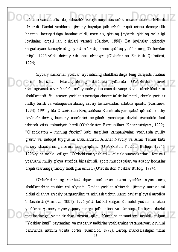 uchun   resurs   bo‘lsa-da,   ishsizlik   va   ijtimoiy   nochorlik   muammolarini   keltirib
chiqardi.   Davlat   yoshlarni   ijtimoiy   hayotga   jalb   qilish   orqali   ushbu   demografik
bosimni   boshqarishga   harakat   qildi,   masalan,   qishloq   joylarda   qishloq   xo‘jaligi
loyihalari   orqali   ish   o‘rinlari   yaratdi   (Saidov,   1998).   Bu   loyihalar   iqtisodiy
migratsiyani   kamaytirishga   yordam   berdi,   ammo   qishloq   yoshlarining   25   foizdan
ortig‘i   1996-yilda   doimiy   ish   topa   olmagan   (O‘zbekiston   Statistik   Qo‘mitasi,
1996).
Siyosiy   sharoitlar   yoshlar   siyosatining   shakllanishiga   teng   darajada   muhim
ta’sir   ko‘rsatdi.   Mustaqillikning   dastlabki   yillarida   O‘zbekiston   sovet
ideologiyasidan voz kechib, milliy qadriyatlar asosida yangi davlat identifikatorini
shakllantirdi. Bu jarayon yoshlar siyosatiga chuqur ta’sir ko‘rsatdi, chunki yoshlar
milliy  birlik  va vatanparvarlikning asosiy   tashuvchilari   sifatida qaraldi   (Karimov,
1993).   1991-yilda   O‘zbekiston   Respublikasi   Konstitutsiyasi   qabul   qilinishi   milliy
davlatchilikning   huquqiy   asoslarini   belgiladi,   yoshlarga   davlat   siyosatida   faol
ishtirok   etish   imkoniyati   berdi   (O‘zbekiston   Respublikasi   Konstitutsiyasi,   1992).
“O‘zbekiston   –   mening   faxrim”   kabi   targ‘ibot   kampaniyalari   yoshlarda   milliy
g‘urur   va   sadoqat   tuyg‘usini   shakllantirdi,   Alisher   Navoiy   va   Amir   Temur   kabi
tarixiy   shaxslarning   merosi   targ‘ib   qilindi   (O‘zbekiston   Yoshlar   Ittifoqi,   1994).
1993-yilda tashkil etilgan “O‘zbekiston yoshlari – kelajak bunyodkorlari” festivali
yoshlarni milliy g‘oya atrofida birlashtirdi, sport musobaqalari va adabiy kechalar
orqali ularning ijtimoiy faolligini oshirdi (O‘zbekiston Yoshlar Ittifoqi, 1994).
O‘zbekistonning   markazlashgan   boshqaruv   tizimi   yoshlar   siyosatining
shakllanishida   muhim   rol   o‘ynadi.   Davlat   yoshlar   o‘rtasida   ijtimoiy   norozilikni
oldini olish va siyosiy barqarorlikni ta’minlash uchun ularni davlat g‘oyasi atrofida
birlashtirdi   (Alimova,   2002).   1996-yilda   tashkil   etilgan   Kamolot   yoshlar   harakati
yoshlarni   ijtimoiy-siyosiy   jarayonlarga   jalb   qilish   va   ularning   faolligini   davlat
manfaatlariga   yo‘naltirishga   xizmat   qildi.   Kamolot   tomonidan   tashkil   etilgan
“Yoshlar kuni” bayramlari va madaniy tadbirlar yoshlarning vatanparvarlik ruhini
oshirishda   muhim   vosita   bo‘ldi   (Kamolot,   1998).   Biroq,   markazlashgan   tizim
13 