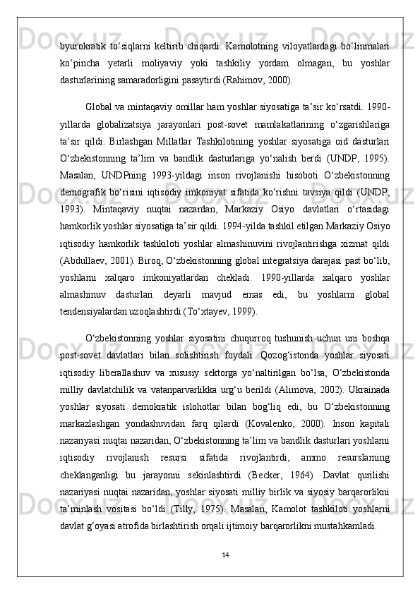 byurokratik   to‘siqlarni   keltirib   chiqardi.   Kamolotning   viloyatlardagi   bo‘linmalari
ko‘pincha   yetarli   moliyaviy   yoki   tashkiliy   yordam   olmagan,   bu   yoshlar
dasturlarining samaradorligini pasaytirdi (Rahimov, 2000).
Global va mintaqaviy omillar ham yoshlar siyosatiga ta’sir ko‘rsatdi. 1990-
yillarda   globalizatsiya   jarayonlari   post-sovet   mamlakatlarining   o‘zgarishlariga
ta’sir   qildi.   Birlashgan   Millatlar   Tashkilotining   yoshlar   siyosatiga   oid   dasturlari
O‘zbekistonning   ta’lim   va   bandlik   dasturlariga   yo‘nalish   berdi   (UNDP,   1995).
Masalan,   UNDPning   1993-yildagi   inson   rivojlanishi   hisoboti   O‘zbekistonning
demografik   bo‘risini   iqtisodiy   imkoniyat   sifatida   ko‘rishni   tavsiya   qildi   (UNDP,
1993).   Mintaqaviy   nuqtai   nazardan,   Markaziy   Osiyo   davlatlari   o‘rtasidagi
hamkorlik yoshlar siyosatiga ta’sir qildi. 1994-yilda tashkil etilgan Markaziy Osiyo
iqtisodiy   hamkorlik   tashkiloti   yoshlar   almashinuvini   rivojlantirishga   xizmat   qildi
(Abdullaev, 2001). Biroq, O‘zbekistonning global integratsiya darajasi past bo‘lib,
yoshlarni   xalqaro   imkoniyatlardan   chekladi.   1990-yillarda   xalqaro   yoshlar
almashinuv   dasturlari   deyarli   mavjud   emas   edi,   bu   yoshlarni   global
tendensiyalardan uzoqlashtirdi (To‘xtayev, 1999).
O‘zbekistonning   yoshlar   siyosatini   chuqurroq   tushunish   uchun   uni   boshqa
post-sovet   davlatlari   bilan   solishtirish   foydali.   Qozog‘istonda   yoshlar   siyosati
iqtisodiy   liberallashuv   va   xususiy   sektorga   yo‘naltirilgan   bo‘lsa,   O‘zbekistonda
milliy   davlatchilik   va   vatanparvarlikka   urg‘u   berildi   (Alimova,   2002).   Ukrainada
yoshlar   siyosati   demokratik   islohotlar   bilan   bog‘liq   edi,   bu   O‘zbekistonning
markazlashgan   yondashuvidan   farq   qilardi   (Kovalenko,   2000).   Inson   kapitali
nazariyasi nuqtai nazaridan, O‘zbekistonning ta’lim va bandlik dasturlari yoshlarni
iqtisodiy   rivojlanish   resursi   sifatida   rivojlantirdi,   ammo   resurslarning
cheklanganligi   bu   jarayonni   sekinlashtirdi   (Becker,   1964).   Davlat   qurilishi
nazariyasi  nuqtai  nazaridan,  yoshlar  siyosati  milliy birlik va siyosiy  barqarorlikni
ta’minlash   vositasi   bo‘ldi   (Tilly,   1975).   Masalan,   Kamolot   tashkiloti   yoshlarni
davlat g‘oyasi atrofida birlashtirish orqali ijtimoiy barqarorlikni mustahkamladi.
14 